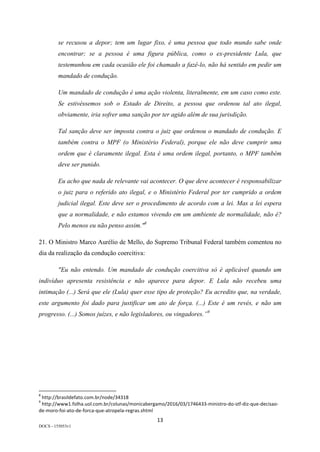 13	
DOCS - 155053v1
se recusou a depor; tem um lugar fixo, é uma pessoa que todo mundo sabe onde
encontrar; se a pessoa é uma figura pública, como o ex-presidente Lula, que
testemunhou em cada ocasião ele foi chamado a fazê-lo, não há sentido em pedir um
mandado de condução.
Um mandado de condução é uma ação violenta, literalmente, em um caso como este.
Se estivéssemos sob o Estado de Direito, a pessoa que ordenou tal ato ilegal,
obviamente, iria sofrer uma sanção por ter agido além de sua jurisdição.
Tal sanção deve ser imposta contra o juiz que ordenou o mandado de condução. E
também contra o MPF (o Ministério Federal), porque ele não deve cumprir uma
ordem que é claramente ilegal. Esta é uma ordem ilegal, portanto, o MPF também
deve ser punido.
Eu acho que nada de relevante vai acontecer. O que deve acontecer é responsabilizar
o juiz para o referido ato ilegal, e o Ministério Federal por ter cumprido a ordem
judicial ilegal. Este deve ser o procedimento de acordo com a lei. Mas a lei espera
que a normalidade, e não estamos vivendo em um ambiente de normalidade, não é?
Pelo menos eu não penso assim."8
21. O Ministro Marco Aurélio de Mello, do Supremo Tribunal Federal também comentou no
dia da realização da condução coercitiva:
"Eu não entendo. Um mandado de condução coercitiva só é aplicável quando um
indivíduo apresenta resistência e não aparece para depor. E Lula não recebeu uma
intimação (...) Será que ele (Lula) quer esse tipo de proteção? Eu acredito que, na verdade,
este argumento foi dado para justificar um ato de força. (...) Este é um revés, e não um
progresso. (...) Somos juízes, e não legisladores, ou vingadores.”9
																																																													
8
	http://brasildefato.com.br/node/34318	
9
	http://www1.folha.uol.com.br/colunas/monicabergamo/2016/03/1746433-ministro-do-stf-diz-que-decisao-
de-moro-foi-ato-de-forca-que-atropela-regras.shtml	
 