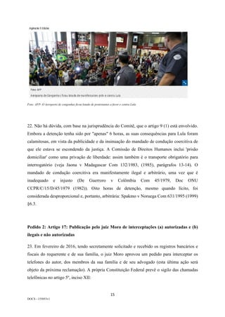 15	
DOCS - 155053v1
Foto: AFP- O Aeroporto de congonhas ficou lotado de protestantes a favor e contra Lula
22. Não há dúvida, com base na jurisprudência do Comitê, que o artigo 9 (1) está envolvido.
Embora a detenção tenha sido por "apenas" 6 horas, as suas consequências para Lula foram
calamitosas, em vista da publicidade e da insinuação do mandado de condução coercitiva de
que ele estava se escondendo da justiça. A Comissão de Direitos Humanos inclui 'prisão
domiciliar' como uma privação de liberdade: assim também é o transporte obrigatório para
interrogatório (veja Jaona v Madagascar Com 132/1983, (1985), parágrafos 13-14). O
mandado de condução coercitiva era manifestamente ilegal e arbitrário, uma vez que é
inadequado e injusto (De Guerroro v Colômbia Com 45/1979, Doc ONU
CCPR/C/15/D/45/1979 (1982)). Oito horas de detenção, mesmo quando lícito, foi
considerada desproporcional e, portanto, arbitrária: Spakmo v Noruega Com 631/1995 (1999)
§6.3.
Pedido 2: Artigo 17: Publicação pelo juiz Moro de interceptações (a) autorizadas e (b)
ilegais e não autorizadas
23. Em fevereiro de 2016, tendo secretamente solicitado e recebido os registros bancários e
fiscais do requerente e de sua família, o juiz Moro aprovou um pedido para interceptar os
telefones do autor, dos membros da sua família e de seu advogado (esta última ação será
objeto da próxima reclamação). A própria Constituição Federal prevê o sigilo das chamadas
telefônicas no artigo 5º, inciso XII:
 