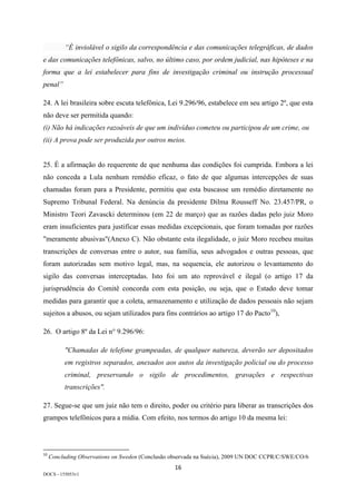 16	
DOCS - 155053v1
“É inviolável o sigilo da correspondência e das comunicações telegráficas, de dados
e das comunicações telefônicas, salvo, no último caso, por ordem judicial, nas hipóteses e na
forma que a lei estabelecer para fins de investigação criminal ou instrução processual
penal”
24. A lei brasileira sobre escuta telefônica, Lei 9.296/96, estabelece em seu artigo 2º, que esta
não deve ser permitida quando:
(i) Não há indicações razoáveis de que um indivíduo cometeu ou participou de um crime, ou
(ii) A prova pode ser produzida por outros meios.
25. É a afirmação do requerente de que nenhuma das condições foi cumprida. Embora a lei
não conceda a Lula nenhum remédio eficaz, o fato de que algumas intercepções de suas
chamadas foram para a Presidente, permitiu que esta buscasse um remédio diretamente no
Supremo Tribunal Federal. Na denúncia da presidente Dilma Rousseff No. 23.457/PR, o
Ministro Teori Zavascki determinou (em 22 de março) que as razões dadas pelo juiz Moro
eram insuficientes para justificar essas medidas excepcionais, que foram tomadas por razões
"meramente abusivas"(Anexo C). Não obstante esta ilegalidade, o juiz Moro recebeu muitas
transcrições de conversas entre o autor, sua família, seus advogados e outras pessoas, que
foram autorizadas sem motivo legal, mas, na sequencia, ele autorizou o levantamento do
sigilo das conversas interceptadas. Isto foi um ato reprovável e ilegal (o artigo 17 da
jurisprudência do Comitê concorda com esta posição, ou seja, que o Estado deve tomar
medidas para garantir que a coleta, armazenamento e utilização de dados pessoais não sejam
sujeitos a abusos, ou sejam utilizados para fins contrários ao artigo 17 do Pacto10
),
26. O artigo 8º da Lei n° 9.296/96:
"Chamadas de telefone grampeadas, de qualquer natureza, deverão ser depositados
em registros separados, anexados aos autos da investigação policial ou do processo
criminal, preservando o sigilo de procedimentos, gravações e respectivas
transcrições".
27. Segue-se que um juiz não tem o direito, poder ou critério para liberar as transcrições dos
grampos telefônicos para a mídia. Com efeito, nos termos do artigo 10 da mesma lei:
																																																													
10
	Concluding Observations on Sweden (Conclusão observada na Suécia), 2009 UN DOC CCPR/C/SWE/CO/6	
 