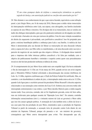 17	
DOCS - 155053v1
"É um crime grampear dados de telefone e comunicações telemáticas ou quebrar
segredo de Justiça, sem autorização judicial ou com fins não autorizados por lei."
28. Não obstante o seu conhecimento de que o que estava fazendo, equivaleria a uma infração
penal, o juiz Sérgio Moro, em 16 de março de 2016, liberou para a mídia várias transcrições
de interceptações telefônicas entre Lula, sua esposa, seus advogados, sua família (incluindo
as esposas de seus filhos) e terceiros. Ele divulgou não só as transcrições, mas as versões em
áudio dos diálogos interceptados, para que eles pudessem realmente ser divulgados nas rádios
e na televisão e baixados em sites por curiosos do público. Esta foi uma violação escandalosa
do direito do requerente à privacidade, sem justificativa concebível. Isso foi projetado para
gerar a máxima humilhação pública e embaraço para Lula e sua família. A malícia do Juiz
Moro é demonstrada pela sua decisão de liberar as transcrições de uma discussão robusta
entre a esposa de Lula e seu filho sobre os manifestantes, e de uma discussão entre sua nora e
parceiro de negócios de seu marido que deu origem a fofocas. A divulgação desse material
para a imprensa não tinha interesse público concebível e foi feita por maldade, com o
objetivo de publicamente humilhar e intimidar o suspeito contra quem seus procedimentos
invasivos não haviam produzido nenhuma evidência de crime.
29. O comportamento do juiz Moro ficou ainda mais sem respaldo legal. Ele havia ordenado
o fim da intercepção às 11:12hs em 16 de março de 2016, quando enviou um aviso urgente
para o Ministério Público Federal solicitando a descontinuação das escutas telefônicas de
Lula. Às 11:44hs, registros confirmam que o Chefe da Polícia Federal foi notificado. Mas, ao
contrário, e em desobediência à ordem do juiz, a interceptação ainda estava ativa às 13:32hs,
quando Lula ligou para o escritório pessoal da presidente Dilma Rousseff e discutiu aspectos
relacionados à sua nomeação como ministro da Casa Civil. Embora essa conversa tenha sido
interceptada contrariamente à sua ordem, o juiz Moro decidiu liberá-la para a mídia naquela
mesma tarde. Essa conversa, contudo, não só foi ilegalmente gravada, como ele bem sabia,
mas era irrelevante para qualquer assunto da "Operação Lava Jato". No entanto, continha
informações sensacionalistas (isto é, o iminente retorno de Lula ao governo) e Moro sabia
que isso iria causar agitação política. A nomeação de Lula também teria o efeito de levar o
seu caso para fora da jurisdição do juiz Moro, remetendo-o para a jurisdição do Supremo
Tribunal (a partir da nomeação, a acusação teria de proceder contra Lula diante de um
ministro do Supremo Tribunal, porque ele passaria a ser um ministro do governo),
consequência que Moro estava desesperado para evitar. Tão desesperado que ele,
 
