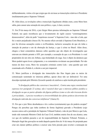 18	
DOCS - 155053v1
deliberadamente, violou a lei que exigia que ele enviasse as transcrições relativas à Presidente
imediatamente para o Supremo Tribunal.
30. Além disso, as revelações sobre a transcrição ilegalmente obtidas eram, como Moro bem
sabia, para causar uma sensação de caos político, o que, é claro, ocorreu.
31. Em 29 de março de 2016, o juiz Sérgio Moro prestou informações ao Supremo Tribunal
Federal, nas quais reconheceu que o levantamento do sigilo causou “constrangimentos
desnecessários”, além de pedir “respeitosas escusas” à Suprema Corte - mas não a Lula, que
foi o maior prejudicado (Anexo D). No mesmo ofício enviado à Suprema Corte Brasileira, o
juiz fez diversas acusações contra o ex-Presidente, inclusive acusações de que ele tinha a
intenção de praticar o ato de obstrução da Justiça, o que é crime no Brasil. Além disso,
chegou a fazer comentários danosos sobre questões que são objeto de investigações que
estavam em trâmite perante o STF, por exemplo, a acusação de que o ex-Presidente é o real
proprietário de um sítio em Atibaia, cuja titularidade ele nega. Isso é objeto da denúncia que
Moro poderá agora levar a julgamento, e os comentários revelaram sua parcialidade. Por não
menos de doze vezes, Moro fez acusações criminais contra Lula - uma questão que será
examinada sob o Pedido 4, o direito a um juiz imparcial.
32. Moro justificou a divulgação das transcrições das fitas ilegais para os meios de
comunicação sustentado no interesse público, apesar disso não ser defensável. Foi uma
desculpa rejeitada pelo Ministro Zavascki quando ele analisou a ação trazida pela presidente:
"A divulgação pública das conversas é inaceitável... Contra uma regra constitucional
expressa (ver parágrafo 22 acima), não é razoável dizer que o interesse público justifica a
divulgação ou que as partes afetadas são figuras públicas (como se eles não tivessem direito
à privacidade)... é preciso reconhecer a irreversibilidade dos efeitos práticos decorrentes da
divulgação indevida das conversas telefônicas" (Anexo E).
33. Por que o juiz Moro desobedeceu a lei e achou (corretamente) que ele poderia escapar?
Porque ele percebeu que tinha (embora de forma ilegítima) gravado a Presidente (cujo
recurso estava sob a jurisdição do Supremo Tribunal Federal, e não do juiz Moro) e que Lula,
tendo sido nomeado Ministro Chefe da Casa Civil, também estaria fora de seu alcance, uma
vez que ele também passaria a ser de responsabilidade do Supremo Tribunal. Portanto, a
liberação ilegal das gravações na tarde daquela quarta-feira de 16 de março foi projetada para
criar um clamor público político e exercer uma forte pressão para reverter a nomeação de
 