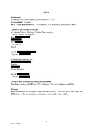 2	
DOCS - 155053v1
PARTE I
Reclamante
Nome: Luiz Inácio Lula da Silva, conhecido como ‘Lula’
Nacionalidade: Brasileiro
Data e Local de nascimento: 27 de outubro de 1945, Garanhuns, Pernambuco, Brasil
Endereço para Correspondência
c/- Valeska Teixeira Martins e Cristiano Zanin Martins
Teixeira, Martins e Advogados
Rua xxxxxxxxxxxxxxxx
xxxxxxxxxxx
CEP xxxxxxxx
São Paulo/SP
Brasil
Email: xxxxxxxxxxxxxxxxxxxxxxx
Telefone: xxxxxxxxxxxx
c/ - Geoffrey Robertson Q.C.
xxxxxxxxxxxxxxxxxxxxx
London
xxxxxxxxx
United Kingdom
Email: xxxxxxxxxxxxxxxxx
Telefone: xxxxxxxxxxxx
Nome do País ao qual a reclamação é direcionada
Brasil (que ratificou a ICCPR em 1992; ratificou o Protocolo Facultativo em 2009)
Línguas
O correspondente fala Português, língua nativa do Brasil. Como esta não é uma língua da
HRC, todos os documentos deste caso deverão ser traduzidos para o inglês.
 