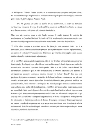 20	
DOCS - 155053v1
36. O Supremo Tribunal Federal deveria, ao se deparar com ato que pode configurar crime,
ter encaminhado cópia do processo ao Ministério Público para providências legais, conforme
prevê o art. 40, do Código de Processo Penal.
Art. 40. Quando, em autos ou papéis de que conhecerem, os juízes ou tribunais
verificarem a existência de crime de ação pública, remeterão ao Ministério Público as cópias
e os documentos necessários ao oferecimento da denúncia
Mas isso não ocorreu, tendo o ato ficado impune. O órgão externo de controle da
magistratura, o Conselho Nacional de Justiça (CNJ), arquivou diversas representações que
foram a ele dirigidas por cidadãos que ficaram aterrorizados com o ato do juiz Moro.
37 Além disso, o caso se relaciona apenas às liberações das conversas entre Lula e a
Presidente, e não sobre as outras interceptações. Estas permanecem válidas e o próprio Moro,
ao receber de volta do STF os processos, determinou que referidas intercepções sejam usadas
nas investigações e nas eventuais ações penais.
38 O juiz Moro estava agindo ilegalmente, não só por divulgar a transcrição das conversas
interceptadas ilegalmente com a Presidente, mas também através da divulgação aos meios de
comunicação das outras conversas interceptadas. Não só a lei é clara, mas o Brasil foi
recentemente condenado pela Corte Interamericana de Direitos Humanos por permitir a
divulgação de gravações secretas de natureza pessoal: ver Escher v Brasil.11
Este caso tem
paralelos diretos com o presente, e a decisão do Tribunal enfatiza a regra de que um juiz que
autoriza a intercepção secreta do telefone de um indivíduo não pode, para fins políticos ou
qualquer outros, “auto autorizar” a divulgação das transcrições para a mídia. É extraordinário
que nenhuma ação tenha sido tomada contra o juiz Moro por essas ações: parece que gostam
de impunidade. Seria possível para o Governo do próprio Brasil ajuizar ação de regresso para
remover o juiz Moro em qualquer caso envolvendo Lula e sua má conduta comprovada exige
que seja feito. No entanto, a campanha de publicidade de Moro e o suporte de mídia parecem
ter intimidado os órgãos responsáveis do Estado de cumprir o seu dever de proteger aqueles
na mesma posição do requerente, ou seja, como um suspeito de uma investigação aberta
formalmente, de sofrer ataques ilegais à sua honra e reputação, como um prelúdio para a sua
decisão de prendê-los e condená-los.
																																																													
11
	Escher	v	Brazil,	6
th
	July	2009,	Corte	Interamericana	de	Direitos	Humanos	
 