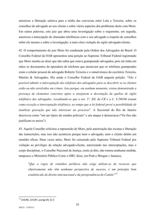 22	
DOCS - 155053v1
autorizou a liberação seletiva para a mídia das conversas entre Lula e Teixeira, sobre os
conselhos do advogado ao seu cliente e sobre vários aspectos dos problemas deste com Moro.
Em outras palavras, este juiz que abriu uma investigação sobre o requerente, em seguida,
autorizou a intercepção de chamadas telefônicas com o seu advogado a respeito de conselhos
sobre ele mesmo e sobre a investigação: a mais clara violação do sigilo advogado-cliente.
42. O comportamento do juiz Moro foi condenado pela Ordem dos Advogados do Brasil. O
Conselho Federal da OAB apresentou uma petição ao Supremo Tribunal Federal registrando
que Moro mentiu ao dizer que não sabia que estava grampeando advogados, pois ele tinha em
mãos os documentos da operadora de telefonia que atestavam que os telefones grampeados
eram o celular pessoal do advogado Roberto Teixeira e o ramal-tronco do escritório Teixeira,
Martins & Advogados. Diz ainda o Conselho Federal da OAB naquela petição: “Não é
possível admitir a interceptação dos telefones dos advogados para se descobrir se os clientes
estão ou não envolvidos em crimes. Isso porque, em nenhum momento, restou demonstrada a
presença de elementos concretos aptos a ensejarem a decretação da quebra de sigilo
telefônico dos advogados, ressaltando-se que o art. 5º, XII, da CR e a L. 9.296/06 tratam
como exceção a interceptação telefônica, ao tempo que a lei federal prevê a possibilidade de
inutilizar gravação que não interessar ao processo”. A Seccional do Rio de Janeiro
descreveu como "um ato típico de estados policiais" e um ataque à democracia ("Os fins não
justificam os meios").
43. Aquele Conselho solicitou a repreensão de Moro, pela autorização das escutas e liberação
das transcrições, mas isso não aconteceu porque nem o advogado, nem o cliente detêm um
remédio eficaz. Duas vezes antes, Moro foi censurado pelo Supremo Tribunal Federal por
violação ao privilégio da relação advogado-cliente, autorizando tais interceptações, mas o
corpo disciplinar, o Conselho Nacional de Justiça, como já dito, não tomou nenhuma medida,
tampouco o Ministério Público Como o HRC disse, em Pratt e Morgan v Jamaica;
"Que a regra de remédios jurídicos não exige utilizar-se de recursos que
objetivamente não têm nenhuma perspectiva de sucesso, é um princípio bem
estabelecido do direito internacional e da jurisprudência do Comitê."12
																																																													
12
	210/86,	225/87,	parágrafo	12.3	
 