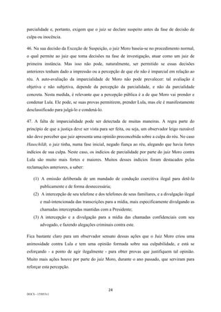 24	
DOCS - 155053v1
parcialidade e, portanto, exigem que o juiz se declare suspeito antes da fase de decisão de
culpa ou inocência.
46. Na sua decisão da Exceção de Suspeição, o juiz Moro baseia-se no procedimento normal,
o qual permite ao juiz que toma decisões na fase de investigação, atuar como um juiz de
primeira instância. Mas isso não pode, naturalmente, ser permitido se essas decisões
anteriores tenham dado a impressão ou a percepção de que ele não é imparcial em relação ao
réu. A auto-avaliação da imparcialidade de Moro não pode prevalecer: tal avaliação é
objetiva e não subjetiva, depende da percepção da parcialidade, e não da parcialidade
concreta. Nesta medida, é relevante que a percepção pública é a de que Moro vai prender e
condenar Lula. Ele pode, se suas provas permitirem, prender Lula, mas ele é manifestamente
desclassificado para julgá-lo e condená-lo.
47. A falta de imparcialidade pode ser detectada de muitas maneiras. A regra parte do
princípio de que a justiça deve ser vista para ser feita, ou seja, um observador leigo razoável
não deve perceber que juiz apresenta uma opinião preconcebida sobre a culpa do réu. No caso
Hauschildt, o juiz tinha, numa fase inicial, negado fiança ao réu, alegando que havia fortes
indícios de sua culpa. Neste caso, os indícios de parcialidade por parte do juiz Moro contra
Lula são muito mais fortes e maiores. Muitos desses indícios foram destacados pelas
reclamações anteriores, a saber:
(1) A emissão deliberada de um mandado de condução coercitiva ilegal para detê-lo
publicamente e de forma desnecessária;
(2) A intercepção de seu telefone e dos telefones de seus familiares, e a divulgação ilegal
e mal-intencionada das transcrições para a mídia, mais especificamente divulgando as
chamadas interceptadas mantidas com a Presidente;
(3) A intercepção e a divulgação para a mídia das chamadas confidenciais com seu
advogado, e fazendo alegações criminais contra este.
Fica bastante claro para um observador sensato dessas ações que o Juiz Moro criou uma
animosidade contra Lula e tem uma opinião formada sobre sua culpabilidade, e está se
esforçando - a ponto de agir ilegalmente - para obter provas que justifiquem tal opinião.
Muito mais ações houve por parte do juiz Moro, durante o ano passado, que serviram para
reforçar esta percepção.
 