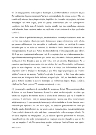 25	
DOCS - 155053v1
48. Em seu julgamento na Exceção de Suspeição, o juiz Moro afasta as conclusões do juiz
Zavascki contra ele como meramente "parte do sistema judicial dos erros e acertos." Mas seu
erro identificado - na liberação para deleite do público das chamadas interceptadas, incluindo
intercepções que eram ilegais, eram tão graves, especialmente em suas consequências
previsíveis para Lula, que, obviamente, chamou atenção para sua parcialidade. Algumas
indicações dos danos causados podem ser verificados pelos exemplos de artigos publicados
(Anexo I).
49. Para efeitos da presente reclamação, faz-se referência à aceitação contínua de Moro aos
convites para participar e falar em eventos dirigidos por grupos politicamente hostis a Lula,
que pedem publicamente pela sua prisão e condenação. Assim, ele participa de eventos
realizados por ou em nome de membros do Partido da Social Democracia Brasileira (o
principal oponente de Lula e do Partido dos Trabalhadores), eventos organizados pela Editora
Abril, que vem repetidamente chamando Lula de corrupto e exigiu sua prisão e condenação, e
especialmente um evento patrocinado pela revista Veja, tão hostil a Lula que publicou uma
montagem de foto de capa na qual ele está vestido com um uniforme de presidiário. Ao se
encontrar repetidamente em eventos com os inimigos de Lula, Moro sinaliza publicamente
quais são suas simpatias - ou seja, contra Lula e o Partido dos Trabalhadores. Em seu
julgamento sobre a Exceção de Suspeição, o juiz Moro nega ter participado de "eventos
políticos", mas se são eventos "políticos", este não é o ponto - o fato é que são eventos
promovidos por inimigos de Lula, incluindo a organização LIDE, de João Doria Junior, o
qual se declarou candidato às eleições municipais (ao contrário da alegação do juiz Moro), na
cidade de São Paulo contra o PT, antes de participar do evento.
50. Um exemplo escandaloso de parcialidade foi a presença do juiz Moro, como convidado
de honra, em uma festa de lançamento de um livro sobre sua investigação Lava Jato, que
retrata sua biografia de maneira ilusória e difama Lula, afirmando que ele é culpado de
corrupção. O juiz Moro - juiz em qualquer julgamento - posou para fotos, posteriormente
publicadas (Anexo J) com o autor do livro - um jornalista da Globo, e da mãe do autor, que é
conhecida por reprovar Lula. Por essas ações, ele endossou publicamente um livro que
defendia a culpa de um homem que ele tem o poder de prender e, nesse caso, pretende julgar.
Como resultado dessas ações, não pode haver outra conclusão a não ser sua parcialidade. Ele
não deve, enquanto ele está julgando Lula, se associar a pessoas que incitam sua acusação,
especialmente se estas estão homenageando ou elogiando uma investigação na qual ele fez
Lula um suspeito. O juiz Moro em várias ocasiões viajou aos Estados Unidos para receber
 