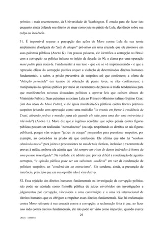 26	
DOCS - 155053v1
prêmios - mais recentemente, da Universidade de Washington. É errado para ele fazer isto
enquanto ainda defende seu direito de atuar como juiz na prisão de Lula, decidindo sobre sua
culpa ou inocência.
51. É impossível separar a percepção das ações de Moro contra Lula da sua teoria
amplamente divulgada do "juiz de ataque" pró-ativo em uma cruzada que ele promove em
suas palestras públicas (Anexo K). Em poucas palavras, ele identifica a corrupção no Brasil
com a corrupção na política italiana no início da década de 90, e clama por uma operação
mani pulite para atacá-la. Fundamental à sua tese - que ele se vê implementando - é que a
repressão eficaz da corrupção política requer a violação de determinados direitos humanos
fundamentais, a saber, a prisão preventiva de suspeitos até que confessem; a oferta de
"delação premiada" em termos de obtenção de penas leves, se eles confessarem; a
manipulação da opinião pública por meio de vazamentos de provas à mídia tendenciosa para
que manifestações raivosas dissuadam políticos a aprovar leis que coíbam abusos do
Ministério Público. Suas palestras associam Lula ao Primeiro-Ministro italiano Bettino Craxi
(um dos alvos da Mani Pulite), e ele apóia manifestações públicas contra líderes políticos
suspeitos (citando com aprovação como uma multidão "se reuniu em frente à residência de
Craxi, atirando pedras e moedas para ele quando ele saiu para uma dar uma entrevista à
televisão") (Anexo L). Moro diz que é ingênuo acreditar que ações penais contra figuras
públicas possam ser realizadas "normalmente" (ou seja, respeitando os direitos de tais figuras
públicas), porque elas exigem "juízes de ataque” preparados para pressionar suspeitos, por
exemplo, ao colocá-los na prisão até que confessem. Ele afirma que não há "nenhum
obstáculo moral" para juízes e procuradores no uso de tais técnicas, inclusive o vazamento de
provas à mídia, embora ele admita que “há sempre um risco de danos indevidos à honra de
uma pessoa investigada”. Na verdade, ele admite que, por ser difícil a condenação de agentes
corruptos, “a opinião pública pode ser um substituto saudável” em vez da condenação de
políticos suspeitos, ao "condená-los ao ostracismo". Ele condena, ainda, a presunção de
inocência, princípio que em sua opinião não é vinculativo.
52. Essa rejeição dos direitos humanos fundamentais na investigação da corrupção política,
não pode ser adotada como filosofia pública de juízes envolvidos em investigações e
julgamentos por corrupção, vinculados a uma constituição e a uma lei internacional de
direitos humanos que os obrigam a respeitar esses direitos fundamentais. Não há reclamação
contra Moro referente à sua cruzada contra a corrupção: a reclamação feita é que, ao fazer
isso indo contra direitos fundamentais, ele não pode ser visto como imparcial, quando exerce
 