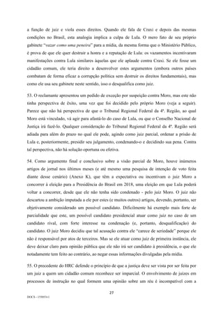 27	
DOCS - 155053v1
a função de juiz e viola esses direitos. Quando ele fala de Craxi e depois das mesmas
condições no Brasil, esta analogia implica a culpa de Lula. O mero fato de seu próprio
gabinete “vazar como uma peneira” para a mídia, da mesma forma que o Ministério Público,
é prova de que ele quer destruir a honra e a reputação de Lula: os vazamentos incentivaram
manifestações contra Lula similares àquelas que ele aplaude contra Craxi. Se ele fosse um
cidadão comum, ele teria direito a desenvolver estes argumentos (embora outros países
combatam de forma eficaz a corrupção política sem destruir os direitos fundamentais), mas
como ele usa seu gabinete neste sentido, isso o desqualifica como juiz.
53. O reclamante apresentou um pedido de exceção por suspeição contra Moro, mas este não
tinha perspectiva de êxito, uma vez que foi decidido pelo próprio Moro (veja a seguir).
Parece que não há perspectiva de que o Tribunal Regional Federal da 4ª. Região, ao qual
Moro está vinculado, vá agir para afastá-lo do caso de Lula, ou que o Conselho Nacional de
Justiça irá fazê-lo. Qualquer consideração do Tribunal Regional Federal da 4ª. Região será
adiada para além do prazo no qual ele pode, agindo como juiz parcial, ordenar a prisão de
Lula e, posteriormente, presidir seu julgamento, condenando-o e decidindo sua pena. Contra
tal perspectiva, não há solução oportuna ou efetiva.
54. Como argumento final e conclusivo sobre a visão parcial de Moro, houve inúmeros
artigos de jornal nos últimos meses (e até mesmo uma pesquisa de intenção de voto feita
diante desse cenário) (Anexo K), que têm a expectativa ou incentivam o juiz Moro a
concorrer à eleição para a Presidência do Brasil em 2018, uma eleição em que Lula poderá
voltar a concorrer, desde que ele não tenha sido condenado - pelo juiz Moro. O juiz não
descartou a ambição imputada a ele por estes (e muitos outros) artigos, devendo, portanto, ser
objetivamente considerado um possível candidato. Dificilmente há exemplo mais forte de
parcialidade que este, um possível candidato presidencial atuar como juiz no caso de um
candidato rival, com forte interesse na condenação (e, portanto, desqualificação) do
candidato. O juiz Moro decidiu que tal acusação contra ele “carece de seriedade” porque ele
não é responsável por atos de terceiros. Mas se ele atuar como juiz de primeira instância, ele
deve deixar claro para opinião pública que ele não irá ser candidato à presidência, o que ele
notadamente tem feito ao contrário, ao negar essas informações divulgadas pela mídia.
55. O precedente do HRC defende o princípio de que a justiça deve ser vista por ser feita por
um juiz a quem um cidadão comum reconhece ser imparcial. O envolvimento de juízes em
processos de instrução no qual formem uma opinião sobre um réu é incompatível com a
 