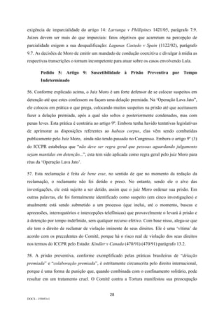28	
DOCS - 155053v1
exigência de imparcialidade do artigo 14: Larranga v Phillipines 1421/05, parágrafo 7.9.
Juízes devem ser mais do que imparciais: fatos objetivos que acarretam na percepção de
parcialidade exigem a sua desqualificação: Lagunas Castedo v Spain (1122/02), parágrafo
9.7. As decisões de Moro de emitir um mandado de condução coercitiva e divulgar à mídia as
respectivas transcrições o tornam incompetente para atuar sobre os casos envolvendo Lula.
Pedido 5: Artigo 9: Suscetibilidade à Prisão Preventiva por Tempo
Indeterminado
56. Conforme explicado acima, o Juiz Moro é um forte defensor de se colocar suspeitos em
detenção até que estes confessem ou façam uma delação premiada. Na ‘Operação Lava Jato”,
ele colocou em prática o que prega, colocando muitos suspeitos na prisão até que aceitassem
fazer a delação premiada, após a qual são soltos e posteriormente condenados, mas com
penas leves. Esta prática é contrária ao artigo 9º. Embora tenha havido tentativas legislativas
de aprimorar as disposições referentes ao habeas corpus, elas vêm sendo combatidas
publicamente pelo Juiz Moro, ainda não tendo passado no Congresso. Embora o artigo 9º (3)
do ICCPR estabeleça que “não deve ser regra geral que pessoas aguardando julgamento
sejam mantidas em detenção...”, esta tem sido aplicada como regra geral pelo juiz Moro para
réus da ‘Operação Lava Jato’.
57. Esta reclamação é feita de bene esse, no sentido de que no momento da redação da
reclamação, o reclamante não foi detido e preso. No entanto, sendo ele o alvo das
investigações, ele está sujeito a ser detido, assim que o juiz Moro ordenar sua prisão. Em
outras palavras, ele foi formalmente identificado como suspeito (em cinco investigações) e
atualmente está sendo submetido a um processo (que inclui, até o momento, buscas e
apreensões, interrogatórios e intercepções telefônicas) que provavelmente o levará à prisão e
à detenção por tempo indefinido, sem qualquer recurso efetivo. Com base nisso, alega-se que
ele tem o direito de reclamar de violação iminente de seus direitos. Ele é uma ‘vítima’ de
acordo com os precedentes do Comitê, porque há o risco real de violação dos seus direitos
nos termos do ICCPR pelo Estado: Kindler v Canada (470/91) (470/91) parágrafo 13.2.
58. A prisão preventiva, conforme exemplificado pelas práticas brasileiras de “delação
premiada” e “colaboração premiada”, é estritamente circunscrita pelo direito internacional,
porque é uma forma de punição que, quando combinada com o confinamento solitário, pode
resultar em um tratamento cruel. O Comitê contra a Tortura manifestou sua preocupação
 