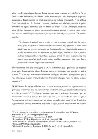 29	
DOCS - 155053v1
sobre a prisão preventiva prolongada do tipo que está sendo ordenada pelo Juiz Moro, 15
e em
2007 o Alto Comissariado das Nações Unidas observou que a alta proporção de população
carcerária do Brasil mantida em prisão preventiva era bastante preocupante. 16
Em 2013, a
Corte Interamericana de Direitos Humanos divulgou um relatório contrário à prisão
preventiva na região, apontando que nos termos do artigo 7o
(5) da Convenção Americana
sobre Direitos Humanos ‘os únicos motivos legítimos para a prisão preventiva (são) o risco
de o acusado tentar escapar da justiça ou por dificultar a investigação judicial’. 17
E apontou
também:
“[Os Estados deveriam] usar a prisão preventiva somente quando não há outros
meios para assegurar o comparecimento do acusado ao julgamento e para evitar
adulteração de provas; interpretar de forma restritiva as circunstâncias em que a
prisão preventiva pode ser ordenada de forma legal; analisar as leis e práticas
judiciais para garantir que a medida seja usada apenas em casos excepcionais e pelo
menor tempo possível; implementar outras medidas preventivas, tais como fiança,
prisões domiciliares, ou pulseiras eletrônicas...”
Em consonância com esta abordagem, a IACHR determinou que a presunção de inocência
exige que o Estado suporte o ônus de provar que as pré-condições para a prisão preventiva
existam, 18
e que seja estritamente necessário restringir a liberdade “para garantir que (o
réu) não impeça o desenvolvimento eficiente de uma investigação e que ele não vá escapar
da justiça”.19
59. O Tribunal de Justiça sublinhou que “as características pessoais do suposto autor e a
gravidade do crime do qual ele é acusado não constituem, em si, justificativa suficiente para
a prisão preventiva”.20
Verifica-se, portanto, que não é suficiente demonstrar que um
determinado acusado é rico, ou tem apoiadores ricos, ou é acusado de corrupção grave.
Certamente não pode ser relevante para um juiz de instrução usá-la como “forma de enfatizar
a gravidade do crime e demonstrar a eficácia da ação judicial especialmente em sistemas
																																																													
15
	Ver as observações conclusivas, Registros oficiais da Assembleia gera, 56a
Sessão,
Suplemento no
. 44 (A/56/44) parágrafo 119(c)	
16
	Comunicado à Imprensa, 5 de dezembro de 2007	
17
	Relatório do ICHR, p.45 parágrafo 106 & p.61 parágrafo 144	
18
	Uson Ramirez v Venezuela, 20 de novembro de 2009, Series C No.207 parágrafo144	
19
	Relatório IACHR, p.60 parágrafo 74	
20
	Bayarni v Argentina, 30 de outubro de 2008, Series C, No.187 parágrafo 74	
 