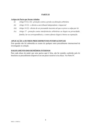 3	
DOCS - 155053v1
PARTE II
Artigos do Pacto que foram violados
(i) Artigo 9 (1) e (4) - proteção contra a prisão ou detenção arbitrária
(ii) Artigo 14 (1) - o direito a um tribunal independente e imparcial
(iii) Artigo 14 (2) - direito de ser presumido inocente até que se prove a culpa por lei
(iv) Artigo 17 - proteção contra interferências arbitrárias ou ilegais na privacidade,
família, lar ou correspondência, e contra ofensas ilegais à honra ou reputação.
APLICAÇÃO A OUTROS PROCEDIMENTOS INTERNACIONAIS
Esta questão não foi submetida ao exame de qualquer outro procedimento internacional de
investigação ou solução.
ESGOTAMENTO DOS REMÉDIOS INTERNOS
Para cada abuso de poder que uma queixa aqui é feita, não há remédio conferido pela lei
brasileira ou procedimento disponível em um prazo razoável e/ou eficaz. Ver Parte IV.
 