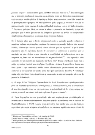 30	
DOCS - 155053v1
judiciais longos” – todas as razões que o juiz Moro tem dado para usá-lo. 21
Essa abordagem
não se concentra nos fatos do caso, mas usa a detenção como um dispositivo para demonizar
o réu perante a opinião pública. A abordagem do juiz Moro em outros casos foi a imposição
da prisão preventiva porque o réu não reconheceu que é culpado, e no caso da falta de tal
reconhecimento, existe o perigo de o réu em liberdade continuar com as atividades corruptas.
22
Em outras palavras, Moro se recusa a adotar a presunção de inocência, porque ele
pressupõe que os fatos que ele tem de comprovar por meio de provas são comprovados
simplesmente pela sua crença na verdade dessas premissas factuais.
60. É bastante claro que o direito internacional proíbe a detenção quando o objetivo é
pressionar o réu ou a testemunha a confessar. No entanto, o procurador da Lava Jato, Manoel
Pastana, afirmou que “para o pássaro cantar, ele tem que ser enjaulado” e que a prisão
preventiva tem “a importante função de convencer os criminosos a cooperar com a
revelação de atos ilícitos penais, obtendo a possibilidade de influenciá-los para que
cooperem de forma útil na determinação da responsabilidade”23
. Isso equivale a uma
admissão, por um membro do mecanismo da "Lava Jato", de que a verdadeira razão para a
prisão preventiva é extrair uma confissão. É evidente – trata-se de experiência forense em
nível global - que confissões obtidas nestas circunstâncias provavelmente são pouco
confiáveis e não deveriam ser usadas como base para constatação de culpa. A ‘estratégia’
usada pelo Juiz Moro viola, dessa forma, a regra contra a auto-incriminação, sub-regra da
presunção de inocência.
61. O artigo 312 do Código de Processo Penal do Brasil determina que a prisão preventiva
pode ser ordenada “para manter a ordem pública, a ordem econômica, para a conveniência
de uma investigação penal, ou para assegurar a aplicabilidade da lei penal, sempre que
existam provas de um crime e indicação suficiente de quem o cometeu”.
62. Estas disposições, em sua generalidade, são mais amplas do que permitido pela lei
internacional e devem ser interpretadas de forma restritiva e consistente com os tratados de
Direitos Humanos. O ICCPR requer a prisão preventiva para atender uma série de objetivos
específicos: para evitar a fuga ou a interferência em provas ou a prática de outros crimes. O
																																																													
21
	Means and Ends (Meios e Fins), 5 de janeiro de 2015	
22
	Ver a decisão sobre Alencar, 24 de junho de 2015	
23
	Afirmação	dado	pelo	referido	procurador	em	seu	parecer	no	Habeas	Corpus	C	5029050-46.2014.404.0000.	
item	2	da	ementa	da	referida	manifestação	do	Ministério	Público	Federal.	
 