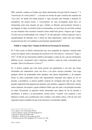 31	
DOCS - 155053v1
HRC, portanto, condena os Estados que detêm determinado réu para fazê-lo cooperar. 24
A
“manutenção da ordem pública” – a exceção nos termos da qual a maioria dos suspeitos da
‘Lava Jato” foi detida sob ordem judicial- é vaga, devendo estar limitada a situações de
emergência. Da mesma forma, a ‘conveniência’ de uma investigação penal deve ser
interpretada como uma situação em que o detido, se liberado, provavelmente frustrará a
investigação ao fugir ou interferir junto às testemunhas, ou (com base em sua ficha criminal
ou suas intenções mais recentes) cometerá crimes ainda mais graves. Alega-se que o artigo
312 não está em conformidade com o artigo 9o
: ele não apresenta ‘critérios rigorosos’ para a
regulamentação da detenção com o intuito de obter depoimento, sendo esta uma medida
excepcional que deve ser cuidadosa e precisamente regulamentada.25
Pedido 6: Artigo 14(2): Violação de Direito de Presunção de Inocência
63. É bem aceito no direito internacional que uma campanha de imprensa virulenta pode
causar um impacto sobre a presunção de inocência (Ver Ninn-Hansen v Denmark;26
Beggs v
UK).27
O fato de que funcionários públicos pré-julgam a culpa do réu, seja por declarações
públicas ou por ‘vazamentos’ para a imprensa, também é capaz de violar a presunção (por
exemplo, Allenet de Ribemont v France).28
64. A polícia suspeita que Lula possa possuir um apartamento e um sítio que foram
reformados por empreiteiras como um favor a ele pelos serviços prestados. Lula nega
qualquer direito de propriedade sobre qualquer uma dessas propriedades e, de qualquer
forma, as obras contestadas teriam sido supostamente realizadas anos depois de ele ter
deixado a presidência. A polícia também suspeita de corrupção pelo fato de que várias
grandes empreiteiras lhe pagaram por palestras, mas também o pagaram a Microsoft e muitas
outras empresas, até mesmo o grupo midiático Globo, que tem sido o seu principal acusador
na mídia. Novamente, as palestras foram ministradas anos depois de ele ter deixado a
presidência. A polícia e os procuradores, mesmo assim, ‘vazaram’ suas suspeitas e suas
hipóteses à mídia, que as publicaram como verdade e sem análise crítica, a fim de criar uma
expectativa junto ao público de que Lula será preso e considerado culpado.
																																																													
24
	Van Alphen v The Netherlands 305/88	
25
	John Campbell v Jamaica 307/88 parágrafo 6.4	
26
Decisão no
28971/95 ECHR 1999
27
Decisão no
15499/10, 16 de outubro de 2012
28
10 de fevereiro de 1995, parágrafo 39-31, Series A no
308	
 