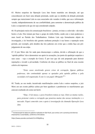 32	
DOCS - 155053v1
65. Muitos suspeitos da Operação Lava Jato foram mantidos em detenção, até que
concordassem em fazer uma delação premiada, sendo que os detalhes da delação premiada
sempre que mencionam Lula ou seus associados são vazados à mídia, que usa a informação
vazada, independentemente de sua confiabilidade, para aumentar a demonização pública de
Lula e a expectativa de que ele seja considerado culpado.
66. Os principais meios de comunicação brasileiros - jornais, revistas e a televisão - são todos
hostis a Lula. Eles tomam por base o grupo de mídia Globo, sendo este o mais poderoso e
mais hostil ao Partido dos Trabalhadores. Embora Lula seja formalmente objeto de
investigação, a lei brasileira não garante nenhuma proteção à sua honra e reputação neste
período, por exemplo, pelo desdém das leis judiciais em evitar que a mídia faça um pré-
julgamento de sua culpa.
67. O juiz Moro não fez nada para desencorajar a calúnia, devido a afirmação de que a
‘opinião pública’ deve demonstrar seu apoio às acusações, (ao ponto de apedrejar suspeitos e
suas casas – veja o exemplo de Craxi). É por isso que ele está preparado para destruir
reputações e invadir a privacidade. Conforme ele disse ao público no final de uma recente
coletiva de imprensa:
“Estes casos envolvendo graves crises de corrupção, figuras públicas
poderosas, têm continuidade apenas se apoiados pela opinião pública e pela
sociedade civil organizada. E este é o seu papel. Obrigado!29
”
68. Tendo, ao seu modo, incentivado manifestações contra Lula e outros suspeitos, o juiz
Moro em um evento público achou por bem agradecer e parabenizar os manifestantes que
estavam exaltando ele como um herói:
“Hoje, 13 de março, o povo brasileiro tomou as ruas. Entre as muitas razões,
para protestar contra a corrupção que penetrou muitas das nossas instituições e o
mercado. Fiquei comovido com o apoio à investigação da chamada Operação Lava
Jato.
																																																													
29
	Tal	declaração	foi	dada	em	palestra	realizada	em	São	Paulo,	que	contou	com	a	presença	de	diversos	
empresários	e	autoridades,	conforme	o	link	abaixo:	
https://www.youtube.com/watch?v=hYlKkjAOv-g	
	
 