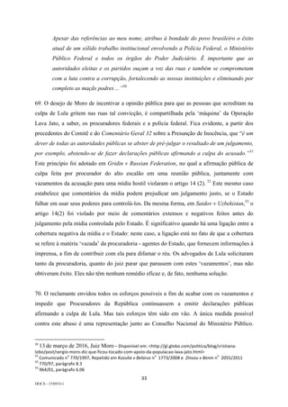 33	
DOCS - 155053v1
Apesar das referências ao meu nome, atribuo à bondade do povo brasileiro o êxito
atual de um sólido trabalho institucional envolvendo a Polícia Federal, o Ministério
Público Federal e todos os órgãos do Poder Judiciário. É importante que as
autoridades eleitas e os partidos ouçam a voz das ruas e também se comprometam
com a luta contra a corrupção, fortalecendo as nossas instituições e eliminando por
completo as maçãs podres ...”30
69. O desejo de Moro de incentivar a opinião pública para que as pessoas que acreditam na
culpa de Lula gritem nas ruas tal convicção, é compartilhada pela ‘máquina’ da Operação
Lava Jato, a saber, os procuradores federais e a polícia federal. Fica evidente, a partir dos
precedentes do Comitê e do Comentário Geral 32 sobre a Presunção de Inocência, que “é um
dever de todas as autoridades públicas se abster de pré-julgar o resultado de um julgamento,
por exemplo, abstendo-se de fazer declarações públicas afirmando a culpa do acusado.”31
Este princípio foi adotado em Gridin v Russian Federation, no qual a afirmação pública de
culpa feita por procurador do alto escalão em uma reunião pública, juntamente com
vazamentos da acusação para uma mídia hostil violaram o artigo 14 (2). 32
Este mesmo caso
estabelece que comentários da mídia podem prejudicar um julgamento justo, se o Estado
falhar em usar seus poderes para controlá-los. Da mesma forma, em Saidov v Uzbekistan,33
o
artigo 14(2) foi violado por meio de comentários extensos e negativos feitos antes do
julgamento pela mídia controlada pelo Estado. É significativo quando há uma ligação entre a
cobertura negativa da mídia e o Estado: neste caso, a ligação está no fato de que a cobertura
se refere à matéria ‘vazada’ da procuradoria - agentes do Estado, que fornecem informações à
imprensa, a fim de contribuir com ela para difamar o réu. Os advogados de Lula solicitaram
tanto da procuradoria, quanto do juiz parar que parassem com estes ‘vazamentos’, mas não
obtiveram êxito. Eles não têm nenhum remédio eficaz e, de fato, nenhuma solução.
70. O reclamante envidou todos os esforços possíveis a fim de acabar com os vazamentos e
impedir que Procuradores da República continuassem a emitir declarações públicas
afirmando a culpa de Lula. Mas tais esforços têm sido em vão. A única medida possível
contra este abuso é uma representação junto ao Conselho Nacional do Ministério Público.
																																																													
30
	13 de março de 2016, Juiz Moro	–	Disponível	em:	<http://gl.globo.com/politica/blog/cristiana-
lobo/post/sergio-moro-diz-que-ficou-tocado-com-apoio-da-populacao-lava-jato.html>	
31
	Comunicado	n
o
	770/1997,	Repetido	em	Kozulia	v	Belarus	n
o
		1773/2008	e		Zinsou	v	Benin	n
o
		2055/2011	
32
	770/97,	parágrafo	8.3	
33
	964/01,	parágrafo	6.06	
 