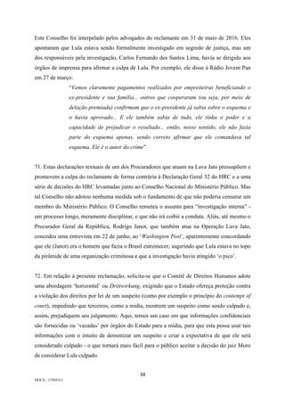 34	
DOCS - 155053v1
Este Conselho foi interpelado pelos advogados do reclamante em 31 de maio de 2016. Eles
apontaram que Lula estava sendo formalmente investigado em segredo de justiça, mas um
dos responsáveis pela investigação, Carlos Fernando dos Santos Lima, havia se dirigido aos
órgãos de imprensa para afirmar a culpa de Lula. Por exemplo, ele disse à Rádio Jovem Pan
em 27 de março:
“Vemos claramente pagamentos realizados por empreiteiras beneficiando o
ex-presidente e sua família... outros que cooperaram (ou seja, por meio de
delação premiada) confirmam que o ex-presidente já sabia sobre o esquema e
o havia aprovado... E ele também sabia de tudo, ele tinha o poder e a
capacidade de prejudicar o resultado... então, nesse sentido, ele não fazia
parte do esquema apenas, sendo correto afirmar que ele comandava tal
esquema. Ele é o autor do crime”
71. Estas declarações textuais de um dos Procuradores que atuam na Lava Jato pressupõem e
promovem a culpa do reclamante de forma contrária à Declaração Geral 32 do HRC e a uma
série de decisões do HRC levantadas junto ao Conselho Nacional do Ministério Público. Mas
tal Conselho não adotou nenhuma medida sob o fundamento de que não poderia censurar um
membro do Ministério Público. O Conselho remeteu o assunto para “investigação interna” -
um processo longo, meramente disciplinar, e que não irá coibir a conduta. Aliás, até mesmo o
Procurador Geral da República, Rodrigo Janot, que também atua na Operação Lava Jato,
concedeu uma entrevista em 22 de junho, ao ‘Washington Post’, aparentemente concordando
que ele (Janot) era o homem que fazia o Brasil estremecer, sugerindo que Lula estava no topo
da pirâmide de uma organização criminosa e que a investigação havia atingido ‘o pico’.
72. Em relação à presente reclamação, solicita-se que o Comitê de Direitos Humanos adote
uma abordagem ‘horizontal’ ou Drittwirkung, exigindo que o Estado ofereça proteção contra
a violação dos direitos por lei de um suspeito (como por exemplo o princípio do contempt of
court), impedindo que terceiros, como a mídia, mostrem um suspeito como sendo culpado e,
assim, prejudiquem seu julgamento. Aqui, temos um caso em que informações confidenciais
são fornecidas ou ‘vazadas’ por órgãos do Estado para a mídia, para que esta possa usar tais
informações com o intuito de demonizar um suspeito e criar a expectativa de que ele será
considerado culpado - o que tornará mais fácil para o público aceitar a decisão do juiz Moro
de considerar Lula culpado.
 