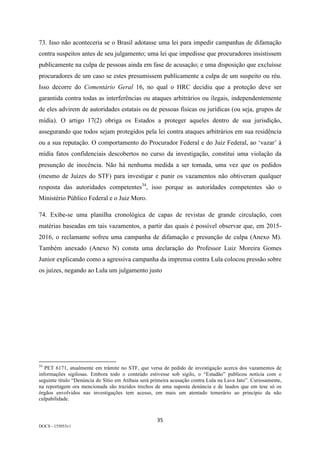 35	
DOCS - 155053v1
73. Isso não aconteceria se o Brasil adotasse uma lei para impedir campanhas de difamação
contra suspeitos antes de seu julgamento; uma lei que impedisse que procuradores insistissem
publicamente na culpa de pessoas ainda em fase de acusação; e uma disposição que excluísse
procuradores de um caso se estes presumissem publicamente a culpa de um suspeito ou réu.
Isso decorre do Comentário Geral 16, no qual o HRC decidiu que a proteção deve ser
garantida contra todas as interferências ou ataques arbitrários ou ilegais, independentemente
de eles advirem de autoridades estatais ou de pessoas físicas ou jurídicas (ou seja, grupos de
mídia). O artigo 17(2) obriga os Estados a proteger aqueles dentro de sua jurisdição,
assegurando que todos sejam protegidos pela lei contra ataques arbitrários em sua residência
ou a sua reputação. O comportamento do Procurador Federal e do Juiz Federal, ao ‘vazar’ à
mídia fatos confidenciais descobertos no curso da investigação, constitui uma violação da
presunção de inocência. Não há nenhuma medida a ser tomada, uma vez que os pedidos
(mesmo de Juízes do STF) para investigar e punir os vazamentos não obtiveram qualquer
resposta das autoridades competentes34
, isso porque as autoridades competentes são o
Ministério Público Federal e o Juiz Moro.
74. Exibe-se uma planilha cronológica de capas de revistas de grande circulação, com
matérias baseadas em tais vazamentos, a partir das quais é possível observar que, em 2015-
2016, o reclamante sofreu uma campanha de difamação e presunção de culpa (Anexo M).
Também anexado (Anexo N) consta uma declaração do Professor Luiz Moreira Gomes
Junior explicando como a agressiva campanha da imprensa contra Lula colocou pressão sobre
os juízes, negando ao Lula um julgamento justo
																																																													
34
PET 6171, atualmente em trâmite no STF, que versa de pedido de investigação acerca dos vazamentos de
informações sigilosas. Embora todo o conteúdo estivesse sob sigilo, o “Estadão” publicou notícia com o
seguinte título “Denúncia do Sítio em Atibaia será primeira acusação contra Lula na Lava Jato”. Curiosamente,
na reportagem ora mencionada são trazidos trechos de uma suposta denúncia e de laudos que em tese só os
órgãos envolvidos nas investigações tem acesso, em mais um atentado temerário ao princípio da não
culpabilidade.
	
 