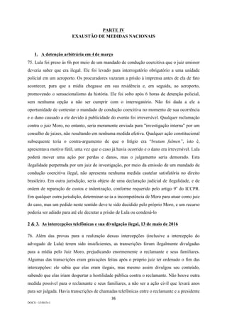 36	
DOCS - 155053v1
PARTE IV
EXAUSTÃO DE MEDIDAS NACIONAIS
1. A detenção arbitrária em 4 de março
75. Lula foi preso às 6h por meio de um mandado de condução coercitiva que o juiz emissor
deveria saber que era ilegal. Ele foi levado para interrogatório obrigatório a uma unidade
policial em um aeroporto. Os procuradores vazaram a prisão à imprensa antes de ela de fato
acontecer, para que a mídia chegasse em sua residência e, em seguida, ao aeroporto,
promovendo o sensacionalismo da história. Ele foi solto após 6 horas de detenção policial,
sem nenhuma opção a não ser cumprir com o interrogatório. Não foi dada a ele a
oportunidade de contestar o mandado de condução coercitiva no momento de sua ocorrência
e o dano causado a ele devido à publicidade do evento foi irreversível. Qualquer reclamação
contra o juiz Moro, no entanto, seria meramente enviada para "investigação interna" por um
conselho de juízes, não resultando em nenhuma medida efetiva. Qualquer ação constitucional
subsequente teria o contra-argumento de que o litígio era “brutum fulmen”, isto é,
apresentava motivo fútil, uma vez que o caso já havia ocorrido e o dano era irreversível. Lula
poderá mover uma ação por perdas e danos, mas o julgamento seria demorado. Esta
ilegalidade perpetrada por um juiz de investigação, por meio da emissão de um mandado de
condução coercitiva ilegal, não apresenta nenhuma medida cautelar satisfatória no direito
brasileiro. Em outra jurisdição, seria objeto de uma declaração judicial de ilegalidade, e de
ordem de reparação de custos e indenização, conforme requerido pelo artigo 9o
do ICCPR.
Em qualquer outra jurisdição, determinar-se-ia a incompetência de Moro para atuar como juiz
do caso, mas um pedido neste sentido deve te sido decidido pelo próprio Moro, e um recurso
poderia ser adiado para até ele decretar a prisão de Lula ou condená-lo
2 & 3. As intercepções telefônicas e sua divulgação ilegal, 13 de maio de 2016
76. Além das provas para a realização dessas intercepções (inclusive a intercepção do
advogado de Lula) terem sido insuficientes, as transcrições foram ilegalmente divulgadas
para a mídia pelo Juiz Moro, prejudicando enormemente o reclamante e seus familiares.
Algumas das transcrições eram gravações feitas após o próprio juiz ter ordenado o fim das
intercepções: ele sabia que elas eram ilegais, mas mesmo assim divulgou seu conteúdo,
sabendo que elas iriam despertar a hostilidade pública contra o reclamante. Não houve outra
medida possível para o reclamante e seus familiares, a não ser a ação civil que levará anos
para ser julgada. Havia transcrições de chamadas telefônicas entre o reclamante e a presidente
 