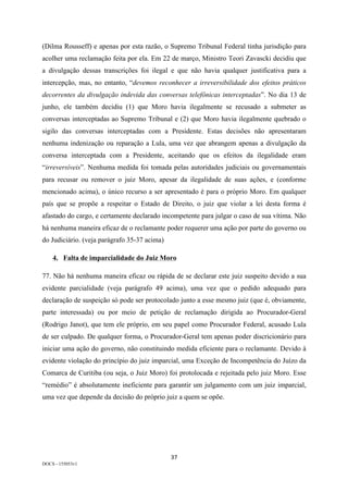 37	
DOCS - 155053v1
(Dilma Rousseff) e apenas por esta razão, o Supremo Tribunal Federal tinha jurisdição para
acolher uma reclamação feita por ela. Em 22 de março, Ministro Teori Zavascki decidiu que
a divulgação dessas transcrições foi ilegal e que não havia qualquer justificativa para a
intercepção, mas, no entanto, “devemos reconhecer a irreversibilidade dos efeitos práticos
decorrentes da divulgação indevida das conversas telefônicas interceptadas”. No dia 13 de
junho, ele também decidiu (1) que Moro havia ilegalmente se recusado a submeter as
conversas interceptadas ao Supremo Tribunal e (2) que Moro havia ilegalmente quebrado o
sigilo das conversas interceptadas com a Presidente. Estas decisões não apresentaram
nenhuma indenização ou reparação a Lula, uma vez que abrangem apenas a divulgação da
conversa interceptada com a Presidente, aceitando que os efeitos da ilegalidade eram
“irreversíveis”. Nenhuma medida foi tomada pelas autoridades judiciais ou governamentais
para recusar ou remover o juiz Moro, apesar da ilegalidade de suas ações, e (conforme
mencionado acima), o único recurso a ser apresentado é para o próprio Moro. Em qualquer
país que se propõe a respeitar o Estado de Direito, o juiz que violar a lei desta forma é
afastado do cargo, e certamente declarado incompetente para julgar o caso de sua vítima. Não
há nenhuma maneira eficaz de o reclamante poder requerer uma ação por parte do governo ou
do Judiciário. (veja parágrafo 35-37 acima)
4. Falta de imparcialidade do Juiz Moro
77. Não há nenhuma maneira eficaz ou rápida de se declarar este juiz suspeito devido a sua
evidente parcialidade (veja parágrafo 49 acima), uma vez que o pedido adequado para
declaração de suspeição só pode ser protocolado junto a esse mesmo juiz (que é, obviamente,
parte interessada) ou por meio de petição de reclamação dirigida ao Procurador-Geral
(Rodrigo Janot), que tem ele próprio, em seu papel como Procurador Federal, acusado Lula
de ser culpado. De qualquer forma, o Procurador-Geral tem apenas poder discricionário para
iniciar uma ação do governo, não constituindo medida eficiente para o reclamante. Devido à
evidente violação do princípio do juiz imparcial, uma Exceção de Incompetência do Juízo da
Comarca de Curitiba (ou seja, o Juiz Moro) foi protolocada e rejeitada pelo juiz Moro. Esse
“remédio” é absolutamente ineficiente para garantir um julgamento com um juiz imparcial,
uma vez que depende da decisão do próprio juiz a quem se opõe.
 