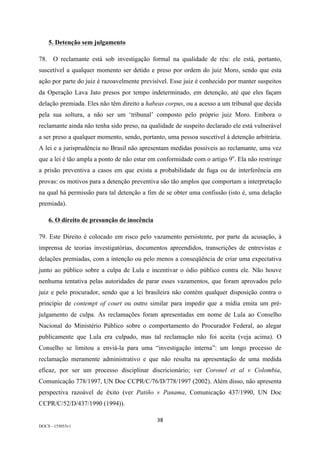 38	
DOCS - 155053v1
5. Detenção sem julgamento
78. O reclamante está sob investigação formal na qualidade de réu: ele está, portanto,
suscetível a qualquer momento ser detido e preso por ordem do juiz Moro, sendo que esta
ação por parte do juiz é razoavelmente previsível. Esse juiz é conhecido por manter suspeitos
da Operação Lava Jato presos por tempo indeterminado, em detenção, até que eles façam
delação premiada. Eles não têm direito a habeas corpus, ou a acesso a um tribunal que decida
pela sua soltura, a não ser um ‘tribunal’ composto pelo próprio juiz Moro. Embora o
reclamante ainda não tenha sido preso, na qualidade de suspeito declarado ele está vulnerável
a ser preso a qualquer momento, sendo, portanto, uma pessoa suscetível à detenção arbitrária.
A lei e a jurisprudência no Brasil não apresentam medidas possíveis ao reclamante, uma vez
que a lei é tão ampla a ponto de não estar em conformidade com o artigo 9o
. Ela não restringe
a prisão preventiva a casos em que exista a probabilidade de fuga ou de interferência em
provas: os motivos para a detenção preventiva são tão amplos que comportam a interpretação
na qual há permissão para tal detenção a fim de se obter uma confissão (isto é, uma delação
premiada).
6. O direito de presunção de inocência
79. Este Direito é colocado em risco pelo vazamento persistente, por parte da acusação, à
imprensa de teorias investigatórias, documentos apreendidos, transcrições de entrevistas e
delações premiadas, com a intenção ou pelo menos a conseqüência de criar uma expectativa
junto ao público sobre a culpa de Lula e incentivar o ódio público contra ele. Não houve
nenhuma tentativa pelas autoridades de parar esses vazamentos, que foram aprovados pelo
juiz e pelo procurador, sendo que a lei brasileira não contém qualquer disposição contra o
princípio de contempt of court ou outro similar para impedir que a mídia emita um pré-
julgamento de culpa. As reclamações foram apresentadas em nome de Lula ao Conselho
Nacional do Ministério Público sobre o comportamento do Procurador Federal, ao alegar
publicamente que Lula era culpado, mas tal reclamação não foi aceita (veja acima). O
Conselho se limitou a enviá-la para uma “investigação interna”: um longo processo de
reclamação meramente administrativo e que não resulta na apresentação de uma medida
eficaz, por ser um processo disciplinar discricionário; ver Coronel et al v Colombia,
Comunicação 778/1997, UN Doc CCPR/C/76/D/778/1997 (2002). Além disso, não apresenta
perspectiva razoável de êxito (ver Patiño v Panama, Comunicação 437/1990, UN Doc
CCPR/C/52/D/437/1990 (1994)).
 