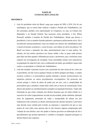 4	
DOCS - 155053v1
PARTE III
FATOS DA RECLAMAÇÃO
HISTÓRICO
1. Lula foi presidente eleito do Brasil, cargo que ocupou de 2003 a 2010. Ele foi um
metalúrgico, que se tornou líder sindical e fundou o Partido dos Trabalhadores, um
dos principais partidos com representação no Congresso, ou seja, na Câmara dos
Deputados e no Senado Federal. Sua sucessora como presidente, a Sra. Dilma
Rousseff, também é membro do Partido dos Trabalhadores. Desde que deixou a
presidência, Lula se mantém fazendo palestras e permanece politicamente ativo. Ele é
reconhecido internacionalmente como um lutador dos direitos dos trabalhadores para
o desenvolvimento econômico e social do país, com ênfase no alívio da pobreza. No
Brasil sua honra e reputação são altas, particularmente entre os mais pobres. No
entanto, ele tem muitos opositores nas classes média e alta, os quais estão prontos
para falar mal dele quando é difamado por juízes e promotores, que o incluíram como
suspeito em investigações de corrupção. Essas autoridades tentam criar expectativas
na população da culpa de Lula, com a colaboração da mídia, que também é quase toda
contra o ex-presidente e o Partido dos Trabalhadores.
2. Lula não interpõe o presente recurso com a pretensão de estar acima da lei: como um
ex-presidente, ele não exerce qualquer função ou detém qualquer privilégio, e sempre
auxiliou a polícia e os procuradores quando chamado a prestar esclarecimentos em
inquéritos policiais ou outros procedimentos investigatórios. Ele protocola este
recurso porque é vítima de abuso de poder por um juiz, com a cumplicidade de
procuradores que o atendem e atuam lado a lado com os meios de comunicação. Esses
abusos não podem ser satisfatoriamente corrigidos na legislação brasileira. Tendo sido
informado de que certas violações dos direitos humanos que ele tenha sofrido ou é
suscetível de sofrer (especialmente invasão de privacidade, prisão arbitrária, detenção
antes do julgamento, presunção de culpa e incapacidade de afastar um juiz
tendencioso) são contrárias ao direito internacional dos direitos humanos, Lula busca
uma decisão nesse sentido pelo Comitê, na esperança e expectativa de que os seus
pontos de vista sobre estas queixas não só irão fornecer alguma compensação pela
violação de seus direitos, mas vão ajudar os futuros governos na elaboração de leis e
procedimentos que possam aprimorar o combate à corrupção, enquanto protegem os
direitos básicos dos suspeitos.
 
