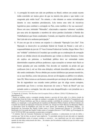 5	
DOCS - 155053v1
3. A corrupção há muito tem sido um problema no Brasil, embora um estudo recente
tenha concluído ser menos grave do que na maioria dos países e que tende a ser
exagerada pela mídia local1
. No entanto, e não obstante as outras reivindicações
durante os seus mandatos presidenciais, Lula tomou uma série de iniciativas
legislativas para combater a corrupção no País, como também o fez sua sucessora2
.
Houve um caso, intitulado "Mensalão", relacionado a supostos ‘subornos’ recebidos
por uma série de deputados e membros de vários partidos (incluindo o Partido dos
Trabalhadores) que foram condenados. Contudo, um inquérito oficial concluiu que de
fato Lula não teve nenhuma participação.3
4. O caso em que ele se tornou um suspeito é a chamada “Operação Lava Jato”. Esta
Operação se desenvolve na jurisdição federal do Estado do Paraná e está sob a
responsabilidade do juiz da 13ª Vara Criminal Federal de Curitiba, Sérgio Moro. Ele é
um “soldado” (referência às Cruzadas) que acredita que as condenações de corrupção
devem ser obtidas através de procedimentos que violam os direitos humanos. Como
ele explica em palestras, a hostilidade pública deve ser estimulada contra
determinados suspeitos políticos poderosos, cujas acusações se tornam mais fáceis se
forem apoiadas por uma multidão. Eles deverão ser mantidos na prisão até que
confessem (isto é, até ser feita uma delação), sofrendo descrédito público, sendo ou
não sendo condenados. Provas obtidas por escutas telefônicas que possam mostrá-los,
ou as suas famílias, como más pessoas, devem ser divulgadas ao público (ver adiante,
item 28). Moro tornou-se um homem consumido por um desejo de auto publicidade, a
fim de engrandecer sua cruzada contra políticos que ele alega serem corruptos,
permitindo que livros e revistas descrevam ele como o "herói do Brasil" por sua
jornada contra a corrupção. Isto não seria uma desqualificação a um jornalista ou a
																																																													
1
	L Pagotto & A Teixeira, ‘The Brazilian Anti-Corruption Policy in Motion’ (2016) 17(2) Business Law
International 103
2
Dentre as medidas contra a corrupção tomadas durante o governo de Lula estão: (i) a efetiva criação da
Controladoria Geral da União, um órgão de combate à corrupção; (b) criação do Portal da Transparência e do
Cadastro de Pessoas Inidôneas, que lista as empresas punidas e proibidas de contratar com a Administração
Pública; (c) Ampliação e vasta qualificação de membros do Ministério Público Federal, da Polícia Federal e do
Conselho de Controle de Operações Financeiras (COAF); (d) Eleição do Chefe Máximo do Ministério Público
(o Procurador Geral da República) por meio de votos diretos dos membros do Ministério Público; (e)
Ratificação da Convenção das Nações Unidas contra o Crime Transnacional (Decreto nº 5.015/2004); (f)
Ratificação da Convenção das Nações Unidas contra a Corrupção (Decreto nº 5.687/2006); (g) Promulgação da
Lei nº.10.763 de 2003, que aumentou as penas para a corrupção.
3
O relatório final da Comissão Parlamentar de Inquérito considerou o conhecimento de Lula do delito e
concluiu que "não há fatos ou provas" para implicá-lo. "A autoridade máxima do país não pode ser imputada
com responsabilidade estrita só porque coordena o executivo - isso significaria que ele seria responsável,
quando ele não tinha conhecimento dos fatos ... No entanto, não há nenhuma evidência de que ele omitiu a agir
quando deveria ter."
 