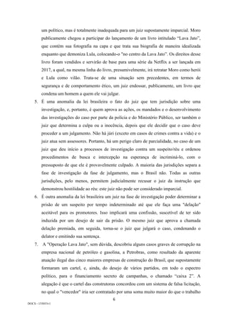 6	
DOCS - 155053v1
um político, mas é totalmente inadequada para um juiz supostamente imparcial. Moro
publicamente chegou a participar do lançamento de um livro intitulado “Lava Jato”,
que contém sua fotografia na capa e que trata sua biografia de maneira idealizada
enquanto que demoniza Lula, colocando-o "no centro da Lava Jato”. Os direitos desse
livro foram vendidos e servirão de base para uma série da Netflix a ser lançada em
2017, a qual, na mesma linha do livro, presumivelmente, irá retratar Moro como herói
e Lula como vilão. Trata-se de uma situação sem precedentes, em termos de
segurança e de comportamento ético, um juiz endossar, publicamente, um livro que
condena um homem a quem ele vai julgar.
5. É uma anomalia da lei brasileira o fato do juiz que tem jurisdição sobre uma
investigação, e, portanto, é quem aprova as ações, os mandados e o desenvolvimento
das investigações do caso por parte da polícia e do Ministério Público, ser também o
juiz que determina a culpa ou a inocência, depois que ele decidir que o caso deve
proceder a um julgamento. Não há júri (exceto em casos de crimes contra a vida) e o
juiz atua sem assessores. Portanto, há um perigo claro de parcialidade, no caso de um
juiz que deu início a processos de investigação contra um suspeito/réu e ordenou
procedimentos de busca e intercepção na esperança de incriminá-lo, com o
pressuposto de que ele é provavelmente culpado. A maioria das jurisdições separa a
fase de investigação da fase de julgamento, mas o Brasil não. Todas as outras
jurisdições, pelo menos, permitem judicialmente recusar o juiz da instrução que
demonstrou hostilidade ao réu: este juiz não pode ser considerado imparcial.
6. É outra anomalia da lei brasileira um juiz na fase de investigação poder determinar a
prisão de um suspeito por tempo indeterminado até que ele faça uma "delação"
aceitável para os promotores. Isso implicará uma confissão, suscetível de ter sido
induzida por um desejo de sair da prisão. O mesmo juiz que aprova a chamada
delação premiada, em seguida, torna-se o juiz que julgará o caso, condenando o
delator e emitindo sua sentença.
7. A "Operação Lava Jato", sem dúvida, descobriu alguns casos graves de corrupção na
empresa nacional de petróleo e gasolina, a Petrobras, como resultado da aparente
atuação ilegal das cinco maiores empresas de construção do Brasil, que supostamente
formaram um cartel, e, ainda, do desejo de vários partidos, em todo o espectro
político, para o financiamento secreto de campanhas, o chamado “caixa 2”. A
alegação é que o cartel das construtoras concordou com um sistema de falsa licitação,
no qual o "vencedor" iria ser contratado por uma soma muito maior do que o trabalho
 