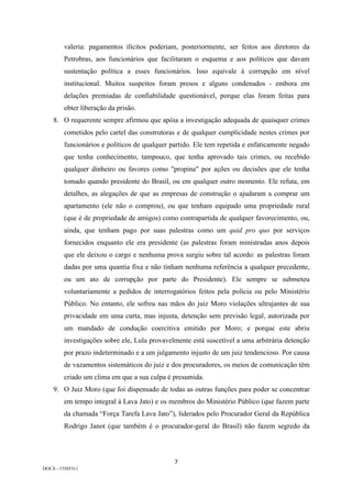 7	
DOCS - 155053v1
valeria: pagamentos ilícitos poderiam, posteriormente, ser feitos aos diretores da
Petrobras, aos funcionários que facilitaram o esquema e aos políticos que davam
sustentação política a esses funcionários. Isso equivale à corrupção em nível
institucional. Muitos suspeitos foram presos e alguns condenados - embora em
delações premiadas de confiabilidade questionável, porque elas foram feitas para
obter liberação da prisão.
8. O requerente sempre afirmou que apóia a investigação adequada de quaisquer crimes
cometidos pelo cartel das construtoras e de qualquer cumplicidade nestes crimes por
funcionários e políticos de qualquer partido. Ele tem repetida e enfaticamente negado
que tenha conhecimento, tampouco, que tenha aprovado tais crimes, ou recebido
qualquer dinheiro ou favores como "propina" por ações ou decisões que ele tenha
tomado quando presidente do Brasil, ou em qualquer outro momento. Ele refuta, em
detalhes, as alegações de que as empresas de construção o ajudaram a comprar um
apartamento (ele não o comprou), ou que tenham equipado uma propriedade rural
(que é de propriedade de amigos) como contrapartida de qualquer favorecimento, ou,
ainda, que tenham pago por suas palestras como um quid pro quo por serviços
fornecidos enquanto ele era presidente (as palestras foram ministradas anos depois
que ele deixou o cargo e nenhuma prova surgiu sobre tal acordo: as palestras foram
dadas por uma quantia fixa e não tinham nenhuma referência a qualquer precedente,
ou um ato de corrupção por parte do Presidente). Ele sempre se submeteu
voluntariamente a pedidos de interrogatórios feitos pela polícia ou pelo Ministério
Público. No entanto, ele sofreu nas mãos do juiz Moro violações ultrajantes de sua
privacidade em uma curta, mas injusta, detenção sem previsão legal, autorizada por
um mandado de condução coercitiva emitido por Moro; e porque este abriu
investigações sobre ele, Lula provavelmente está suscetível a uma arbitrária detenção
por prazo indeterminado e a um julgamento injusto de um juiz tendencioso. Por causa
de vazamentos sistemáticos do juiz e dos procuradores, os meios de comunicação têm
criado um clima em que a sua culpa é presumida.
9. O Juiz Moro (que foi dispensado de todas as outras funções para poder se concentrar
em tempo integral à Lava Jato) e os membros do Ministério Público (que fazem parte
da chamada “Força Tarefa Lava Jato”), liderados pelo Procurador Geral da República
Rodrigo Janot (que também é o procurador-geral do Brasil) não fazem segredo da
 