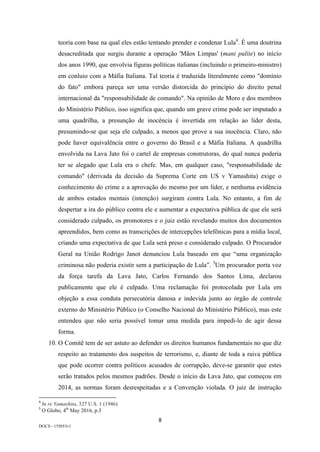 8	
DOCS - 155053v1
teoria com base na qual eles estão tentando prender e condenar Lula4
. É uma doutrina
desacreditada que surgiu durante a operação 'Mãos Limpas' (mani pulite) no início
dos anos 1990, que envolvia figuras políticas italianas (incluindo o primeiro-ministro)
em conluio com a Máfia Italiana. Tal teoria é traduzida literalmente como "domínio
do fato" embora pareça ser uma versão distorcida do princípio do direito penal
internacional da "responsabilidade de comando". Na opinião de Moro e dos membros
do Ministério Público, isso significa que, quando um grave crime pode ser imputado a
uma quadrilha, a presunção de inocência é invertida em relação ao líder desta,
presumindo-se que seja ele culpado, a menos que prove a sua inocência. Claro, não
pode haver equivalência entre o governo do Brasil e a Máfia Italiana. A quadrilha
envolvida na Lava Jato foi o cartel de empresas construtoras, do qual nunca poderia
ter se alegado que Lula era o chefe. Mas, em qualquer caso, "responsabilidade de
comando" (derivada da decisão da Suprema Corte em US v Yamashita) exige o
conhecimento do crime e a aprovação do mesmo por um líder, e nenhuma evidência
de ambos estados mentais (intenção) surgiram contra Lula. No entanto, a fim de
despertar a ira do público contra ele e aumentar a expectativa pública de que ele será
considerado culpado, os promotores e o juiz estão revelando muitos dos documentos
apreendidos, bem como as transcrições de intercepções telefônicas para a mídia local,
criando uma expectativa de que Lula será preso e considerado culpado. O Procurador
Geral na União Rodrigo Janot denunciou Lula baseado em que “uma organização
criminosa não poderia existir sem a participação de Lula”. 5
Um procurador porta voz
da força tarefa da Lava Jato, Carlos Fernando dos Santos Lima, declarou
publicamente que ele é culpado. Uma reclamação foi protocolada por Lula em
objeção a essa conduta persecutória danosa e indevida junto ao órgão de controle
externo do Ministério Público (o Conselho Nacional do Ministério Público), mas este
entendeu que não seria possível tomar uma medida para impedi-lo de agir dessa
forma.
10. O Comitê tem de ser astuto ao defender os direitos humanos fundamentais no que diz
respeito ao tratamento dos suspeitos de terrorismo, e, diante de toda a raiva pública
que pode ocorrer contra políticos acusados de corrupção, deve-se garantir que estes
serão tratados pelos mesmos padrões. Desde o início da Lava Jato, que começou em
2014, as normas foram desrespeitadas e a Convenção violada. O juiz de instrução
																																																													
4
	In re Yamashita, 327 U.S. 1 (1946)	
5
	O Globo, 4th
May 2016, p.3	
 
