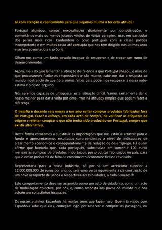 Lê com atenção e reencaminha para que sejamos muitos a ter esta atitude!

Portugal afundou, somos enxovalhados diariamente por considerações e
comentários mais ou menos jocosos vindos de várias paragens, mas em particular
dos países mais ricos. Confundem o povo português com a classe política
incompetente e em muitos casos até corrupta que nos tem dirigido nos últimos anos
e se tem governado a si própria.

Olham-nos como um fardo pesado incapaz de recuperar e de traçar um rumo de
desenvolvimento.

Agora, mais do que lamentar a situação de falência a que Portugal chegou, e mais do
que procurarmos fuzilar os responsáveis e são muitos, cabe-nos dar a resposta ao
mundo mostrando de que fibra somos feitos para podermos recuperar a nossa auto-
estima e o nosso orgulho.

Nós seremos capazes de ultrapassar esta situação difícil. Vamos certamente dar o
nosso melhor para dar a volta por cima, mas há atitudes simples que podem fazer a
diferença.

O desafio é durante seis meses a um ano evitar comprar produtos fabricados fora
de Portugal. Fazer o esforço, em cada acto de compra, de verificar as etiquetas de
origem e rejeitar comprar o que não tenha sido produzido em Portugal, sempre que
existir alternativa.

Desta forma estaremos a substituir as importações que nos estão a arrastar para o
fundo e apresentaremos resultados surpreendentes a nível de indicadores de
crescimento económico e consequentemente de redução de desemprego. Há quem
afirme que bastaria que, cada português, substituísse em somente 100 euros
mensais as compras de produtos importados, por produtos fabricados no país, para
que o nosso problema de falta de crescimento económico ficasse resolvido.

Representaria para a nossa indústria, só por si, um acréscimo superior a
12.000.000.000 de euros por ano, ou seja uma verba equivalente à da construção de
um novo aeroporto de Lisboa e respectivas acessibilidades, a cada 3 meses!!!

Este comportamento deve ser assumido como um acto de cidadania, como um acto
de mobilização colectiva, por nós, e, como resposta aos povos do mundo que nos
acham uns coitadinhos incapazes.

Os nossos vizinhos Espanhóis há muitos anos que fazem isso. Quem já viajou com
Espanhóis sabe que eles, começam logo por reservar e comprar as passagens, ou
 