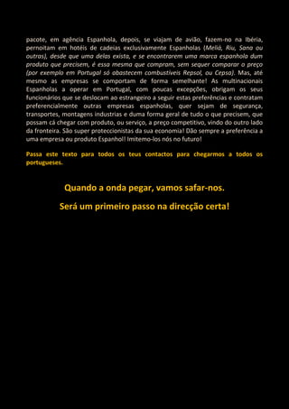 pacote, em agência Espanhola, depois, se viajam de avião, fazem-no na Ibéria,
pernoitam em hotéis de cadeias exclusivamente Espanholas (Meliá, Riu, Sana ou
outras), desde que uma delas exista, e se encontrarem uma marca espanhola dum
produto que precisem, é essa mesma que compram, sem sequer comparar o preço
(por exemplo em Portugal só abastecem combustíveis Repsol, ou Cepsa). Mas, até
mesmo as empresas se comportam de forma semelhante! As multinacionais
Espanholas a operar em Portugal, com poucas excepções, obrigam os seus
funcionários que se deslocam ao estrangeiro a seguir estas preferências e contratam
preferencialmente outras empresas espanholas, quer sejam de segurança,
transportes, montagens industrias e duma forma geral de tudo o que precisem, que
possam cá chegar com produto, ou serviço, a preço competitivo, vindo do outro lado
da fronteira. São super proteccionistas da sua economia! Dão sempre a preferência a
uma empresa ou produto Espanhol! Imitemo-los nós no futuro!

Passa este texto para todos os teus contactos para chegarmos a todos os
portugueses.


             Quando a onda pegar, vamos safar-nos.
           Será um primeiro passo na direcção certa!
 