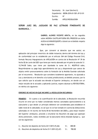 Secretario: Dr. Juan Sánchez G.
Expediente: 00296-2016-0-1301-JP-CI-01
Escrito: Nº
Sumilla: APELO RESOLUCION
SEÑOR JUEZ DEL JUZGADO DE PAZ LETRADO ITINERANTE DE
BARRANCA. -
GABRIEL ALONSO VICENTE ARATA, en los seguidos
sobre MEDIDA CAUTELAR FUERA DEL PROCESO con doña
ALICIA ALVARADO QUISPE a Usted con el debido respeto
digo lo siguiente:
Que, por convenir al derecho que me asiste; en
aplicación del principio irrestricto de doble instancia; dentro del término de Ley y
de conformidad con lo establecido por el artículo 364 del Código Procesal Civil,
formulo Recurso Impugnatorio de APELACIÓN en contra de la Resolución Nº 39 de
fecha 02 de Junio del 2021 que tiene por monto abonado por mi parte la suma de S/.
12,744.00 Soles; que tiene por Aprobada la suma de S/. 48,879.63 soles,
Requiriéndome su pago bajo apercibimiento de Ley y disponiendo que carece de
objeto emitir pronunciamiento sobre la Variación de la Medida Cautelar solicitada
por el recurrente. Resolución que considero totalmente agraviante, no ajustada a
Ley y atentatoria a mi derecho a la tutela jurisdiccional y al debido proceso; por lo
que solicito que lo actuado sea elevado al Superior Jerárquico, en donde con un
mejor estudio de lo actuado y aplicando justicia, espero alcanzar su REVOCATORIA,
en mérito a lo siguiente:
ERRORES DE HECHO EN QUE INCURRE LA RESOLUCION RECURRIDA:
PRIMERO: En cuanto a la cuantificación de lo adeudado, la Resolución recurrida
incurre en error por no haber considerado montos cancelados oportunamente a la
ejecutante y que desde un principio debieron ser considerados para establecer el
saldo total de lo adeudado; es así que no se han tomado en cuenta las deducciones
solicitadas en mi escrito de fecha 04 de Noviembre del 2020 y, para mejor resolver
del Superior Jerárquico, procedo a enumerar los Bouchers de pago que aparejan
dicha pretensión, todos recibidos por la ejecutante Alicia Alvarado Quispe y, que
son los siguientes:
1.- Boucher de depósito de fecha 24/1/2013 (Fj.66) S/. 400.00
2.- Bouchers de depósitos de fecha 21/1/2013 (Fj.67) S/. 700.00
 