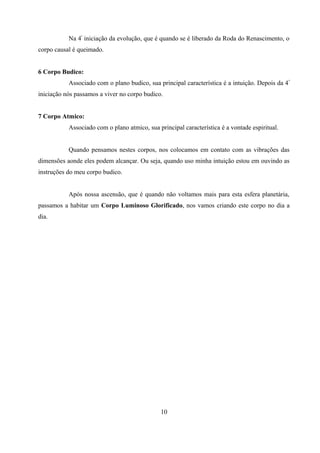 Na 4ª iniciação da evolução, que é quando se é liberado da Roda do Renascimento, o
corpo causal é queimado.


6 Corpo Budico:
           Associado com o plano budico, sua principal característica é a intuição. Depois da 4 ª
iniciação nós passamos a viver no corpo budico.


7 Corpo Atmico:
           Associado com o plano atmico, sua principal característica é a vontade espiritual.


           Quando pensamos nestes corpos, nos colocamos em contato com as vibrações das
dimensões aonde eles podem alcançar. Ou seja, quando uso minha intuição estou em ouvindo as
instruções do meu corpo budico.


           Após nossa ascensão, que é quando não voltamos mais para esta esfera planetária,
passamos a habitar um Corpo Luminoso Glorificado, nos vamos criando este corpo no dia a
dia.




                                               10
 