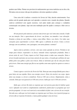 perdem suas folhas. Plantas nos provêem de medicamentos que nossa medicina usa no dia a dia.
Há tantas coisa na nossa vida que nós podemos e devemos agradecer a planta.


          Uma coisa útil é realizar o exercício da Árvore da Vida, descrito anteriormente. Essa
prática será de grande ajuda para você aprender a conectar com o mundo das plantas. Quando
sentir-se confortável com aquele exercício, você pode mudar para começar a verdadeira
comunicação com plantas. Aqui está uma meditação para lhe ajudar a começar a falar com as
árvores.


          Dê um passeio pela natureza e procure uma árvore que você sinta uma conexão. Confie
em sua intuição. Note o aparecimento da árvore: sua forma, seu tamanho e sua coloração.
Examine a forma de suas folhas, e sinta-a como folhas. Sinta o seu cheiro. Use todas suas
sensações para experimentar a árvore. Olhe agora o ambiente da árvore. Como a árvore
interage com seu ambiente, com a paisagem, com outras plantas e animais?


          Agora sente-se próximo a árvore, com suas costas apoiada na árvore. Permita-se um
tempo para relaxar, respirando o ar fresco, tomando várias respirações profundas. Sinta a
árvore atrás de você. É dura, áspera ou lisa? Esteja atento a todas suas sensações. Sinta a
árvore levando nutrientes em seu tronco através de suas raízes, e levando gás carbônico de suas
folhas pelos seus galhos e pelos seus troncos. Sinta os nutrientes que vão de cima para baixo
pela árvore. Sinta uma energia que flui na sua espinha como uma espiral ao apoiar-se contra a
árvore.


          Comece agora o exercício da Árvore da Vida. Sinta que uma energia fluindo para cima e
para baixo em sua espinha. Deixe essa energia crescer. Deixe ela envolver seu corpo. Agora
deixe sua energia e a árvore se fundirem. Torne-se UM com a árvore. Simplesmente, sinta a
conexão. Sinta que você gosta de ser UM com a árvore. Saiba que você é UM com a árvore.


          Saiba que a árvore lhe dará as respostas que você precisa para faze-lo lembrar quem
você é. Quando você sentir-se completamente confortável, poderá fazer as perguntas que você
precisa perguntar. As vezes você nem terá a necessidade de falar com a árvore de seu coração.
Em todo caso, saiba que você terá sempre as respostas que você busca, isso é possível porque as
árvores dão as respostas livremente, e nunca pedem qualquer coisa em troca.

                                               101
 