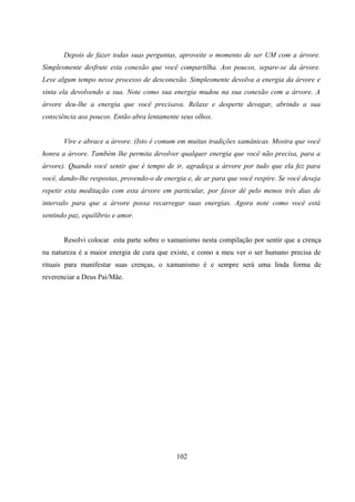 Depois de fazer todas suas perguntas, aproveite o momento de ser UM com a árvore.
Simplesmente desfrute esta conexão que você compartilha. Aos poucos, separe-se da árvore.
Leve algum tempo nesse processo de desconexão. Simplesmente devolva a energia da árvore e
sinta ela devolvendo a sua. Note como sua energia mudou na sua conexão com a árvore. A
árvore deu-lhe a energia que você precisava. Relaxe e desperte devagar, abrindo a sua
consciência aos poucos. Então abra lentamente seus olhos.


       Vire e abrace a árvore. (Isto é comum em muitas tradições xamânicas. Mostra que você
honra a árvore. Também lhe permita devolver qualquer energia que você não precisa, para a
árvore). Quando você sentir que é tempo de ir, agradeça a árvore por tudo que ela fez para
você, dando-lhe respostas, provendo-o de energia e, de ar para que você respire. Se você deseja
repetir esta meditação com esta árvore em particular, por favor dê pelo menos três dias de
intervalo para que a árvore possa recarregar suas energias. Agora note como você está
sentindo paz, equilíbrio e amor.


       Resolvi colocar esta parte sobre o xamanismo nesta compilação por sentir que a crença
na natureza é a maior energia de cura que existe, e como a meu ver o ser humano precisa de
rituais para manifestar suas crenças, o xamanismo é e sempre será uma linda forma de
reverenciar a Deus Pai/Mãe.




                                             102
 