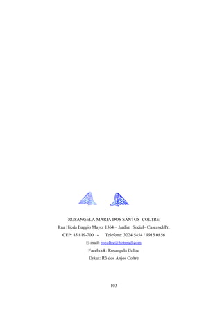 ROSANGELA MARIA DOS SANTOS COLTRE
Rua Hieda Baggio Mayer 1364 – Jardim Social– Cascavel/Pr.
  CEP: 85 819-700 -     Telefone: 3224 5454 / 9915 0856
              E-mail: rocoltre@hotmail.com
               Facebook: Rosangela Coltre
               Orkut: Rô dos Anjos Coltre




                          103
 