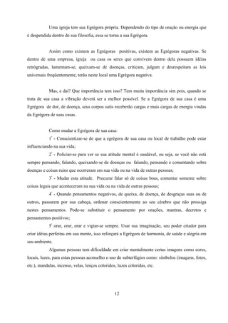 Uma igreja tem sua Egrégora própria. Dependendo do tipo de oração ou energia que
é despendida dentro de sua filosofia, essa se torna a sua Egrégora.


            Assim como existem as Egrégoras positivas, existem as Egrégoras negativas. Se
dentro de uma empresa, igreja ou casa os seres que convivem dentro dela possuem idéias
retrógradas, lamentam-se, queixam-se de doenças, criticam, julgam e desrespeitam as leis
universais freqüentemente, terão neste local uma Egrégora negativa.


            Mas, e daí? Que importância tem isso? Tem muita importância sim pois, quando se
trata de sua casa a vibração deverá ser a melhor possível. Se a Egrégora de sua casa é uma
Egrégora de dor, de doença, seus corpos sutis receberão cargas e mais cargas de energia vindas
da Egrégora de suas casas.


            Como mudar a Egrégora de sua casa:
            1º - Conscientizar-se de que a egrégora de sua casa ou local de trabalho pode estar
influenciando na sua vida;
            2º - Policiar-se para ver se sua atitude mental é saudável, ou seja, se você não está
sempre pensando, falando, queixando-se de doenças ou falando, pensando e comentando sobre
doenças e coisas ruins que ocorreram em sua vida ou na vida de outras pessoas;
            3º - Mudar esta atitude. Procurar falar só de coisas boas, comentar somente sobre
coisas legais que aconteceram na sua vida ou na vida de outras pessoas;
            4º - Quando pensamentos negativos, de queixa, de doença, de desgraças suas ou de
outros, passarem por sua cabeça, ordenar conscientemente ao seu cérebro que não prossiga
nestes pensamentos. Pode-se substituir o pensamento por orações, mantras, decretos e
pensamentos positivos;
            5º orar, orar, orar e vigiar-se sempre. Usar sua imaginação, seu poder criador para
criar idéias perfeitas em sua mente, isso reforçará a Egrégora de harmonia, de saúde e alegria em
seu ambiente.
            Algumas pessoas tem dificuldade em criar mentalmente certas imagens como cores,
locais, luzes, para estas pessoas aconselho o uso de subterfúgios como: símbolos (imagens, fotos,
etc.), mandalas, incenso, velas, lenços coloridos, luzes coloridas, etc.




                                                 12
 