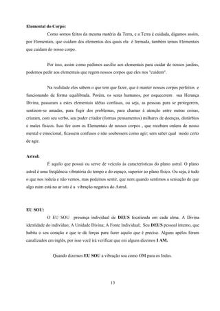 Elemental do Corpo:
            Como somos feitos da mesma matéria da Terra, e a Terra é cuidada, digamos assim,
por Elementais, que cuidam dos elementos dos quais ela é formada, também temos Elementais
que cuidam do nosso corpo.


            Por isso, assim como pedimos auxílio aos elementais para cuidar de nossos jardins,
podemos pedir aos elementais que regem nossos corpos que eles nos "cuidem".


            Na realidade eles sabem o que tem que fazer, que é manter nossos corpos perfeitos e
funcionando de forma equilibrada. Porém, os seres humanos, por esquecerem sua Herança
Divina, passaram a estes elementais idéias confusas, ou seja, as pessoas para se protegerem,
sentirem-se amadas, para fugir dos problemas, para chamar à atenção entre outras coisas,
criaram, com seu verbo, seu poder criador (formas pensamentos) milhares de doenças, distúrbios
e males físicos. Isso fez com os Elementais de nossos corpos , que recebem ordens de nosso
mental e emocional, ficassem confusos e não soubessem como agir; sem saber qual modo certo
de agir.


Astral:
            É aquilo que possui ou serve de veiculo às características do plano astral. O plano
astral é uma freqüência vibratória do tempo e do espaço, superior ao plano físico. Ou seja, é tudo
o que nos rodeia e não vemos, mas podemos sentir, que nem quando sentimos a sensação de que
algo ruim está no ar isto é a vibração negativa do Astral.




EU SOU:
            O EU SOU presença individual de DEUS focalizada em cada alma. A Divina
identidade do indivíduo; A Unidade Divina; A Fonte Individual; Seu DEUS pessoal interno, que
habita o seu coração e que te dá forças para fazer aquilo que é preciso. Alguns apelos foram
canalizados em inglês, por isso você irá verificar que em alguns dizemos I AM.


               Quando dizemos EU SOU a vibração soa como OM para os Indus.




                                                13
 