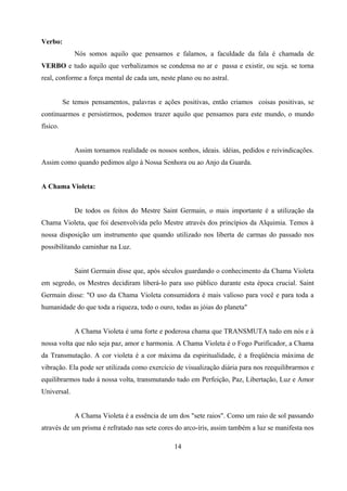 Verbo:
              Nós somos aquilo que pensamos e falamos, a faculdade da fala é chamada de
VERBO e tudo aquilo que verbalizamos se condensa no ar e passa e existir, ou seja. se torna
real, conforme a força mental de cada um, neste plano ou no astral.


          Se temos pensamentos, palavras e ações positivas, então criamos coisas positivas, se
continuarmos e persistirmos, podemos trazer aquilo que pensamos para este mundo, o mundo
físico.


              Assim tornamos realidade os nossos sonhos, ideais. idéias, pedidos e reivindicações.
Assim como quando pedimos algo à Nossa Senhora ou ao Anjo da Guarda.


A Chama Violeta:


              De todos os feitos do Mestre Saint Germain, o mais importante é a utilização da
Chama Violeta, que foi desenvolvida pelo Mestre através dos princípios da Alquimia. Temos à
nossa disposição um instrumento que quando utilizado nos liberta de carmas do passado nos
possibilitando caminhar na Luz.


              Saint Germain disse que, após séculos guardando o conhecimento da Chama Violeta
em segredo, os Mestres decidiram liberá-lo para uso público durante esta época crucial. Saint
Germain disse: "O uso da Chama Violeta consumidora é mais valioso para você e para toda a
humanidade do que toda a riqueza, todo o ouro, todas as jóias do planeta"


              A Chama Violeta é uma forte e poderosa chama que TRANSMUTA tudo em nós e à
nossa volta que não seja paz, amor e harmonia. A Chama Violeta é o Fogo Purificador, a Chama
da Transmutação. A cor violeta é a cor máxima da espiritualidade, é a freqüência máxima de
vibração. Ela pode ser utilizada como exercício de visualização diária para nos reequilibrarmos e
equilibrarmos tudo à nossa volta, transmutando tudo em Perfeição, Paz, Libertação, Luz e Amor
Universal.


              A Chama Violeta é a essência de um dos "sete raios". Como um raio de sol passando
através de um prisma é refratado nas sete cores do arco-íris, assim também a luz se manifesta nos

                                                 14
 