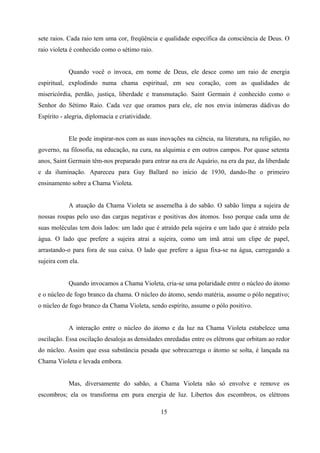 sete raios. Cada raio tem uma cor, freqüência e qualidade específica da consciência de Deus. O
raio violeta é conhecido como o sétimo raio.


            Quando você o invoca, em nome de Deus, ele desce como um raio de energia
espiritual, explodindo numa chama espiritual, em seu coração, com as qualidades de
misericórdia, perdão, justiça, liberdade e transmutação. Saint Germain é conhecido como o
Senhor do Sétimo Raio. Cada vez que oramos para ele, ele nos envia inúmeras dádivas do
Espírito - alegria, diplomacia e criatividade.


            Ele pode inspirar-nos com as suas inovações na ciência, na literatura, na religião, no
governo, na filosofia, na educação, na cura, na alquimia e em outros campos. Por quase setenta
anos, Saint Germain têm-nos preparado para entrar na era de Aquário, na era da paz, da liberdade
e da iluminação. Apareceu para Guy Ballard no início de 1930, dando-lhe o primeiro
ensinamento sobre a Chama Violeta.


            A atuação da Chama Violeta se assemelha à do sabão. O sabão limpa a sujeira de
nossas roupas pelo uso das cargas negativas e positivas dos átomos. Isso porque cada uma de
suas moléculas tem dois lados: um lado que é atraído pela sujeira e um lado que é atraído pela
água. O lado que prefere a sujeira atrai a sujeira, como um imã atrai um clipe de papel,
arrastando-o para fora de sua caixa. O lado que prefere a água fixa-se na água, carregando a
sujeira com ela.


            Quando invocamos a Chama Violeta, cria-se uma polaridade entre o núcleo do átomo
e o núcleo de fogo branco da chama. O núcleo do átomo, sendo matéria, assume o pólo negativo;
o núcleo de fogo branco da Chama Violeta, sendo espírito, assume o pólo positivo.


            A interação entre o núcleo do átomo e da luz na Chama Violeta estabelece uma
oscilação. Essa oscilação desaloja as densidades enredadas entre os elétrons que orbitam ao redor
do núcleo. Assim que essa substância pesada que sobrecarrega o átomo se solta, é lançada na
Chama Violeta e levada embora.


            Mas, diversamente do sabão, a Chama Violeta não só envolve e remove os
escombros; ela os transforma em pura energia de luz. Libertos dos escombros, os elétrons

                                                 15
 