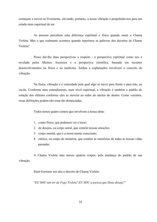 começam a mover-se livremente, elevando, portanto, a nossa vibração e propelindo-nos para um
estado mais espiritual de ser.


            As pessoas percebem uma diferença espiritual e física quando usam a Chama
Violeta. Mas o que realmente acontece quando repetimos as palavras dos decretos de Chama
Violeta?


            Posso dar-lhe duas perspectivas a respeito - a perspectiva espiritual como nos é
revelada pelos Mestres Ascensos e a perspectiva científica, baseada em recentes
desenvolvimentos na física e na medicina. Ambas a explanações envolvem o conceito de
vibração.


            Na física, vibração é a velocidade pela qual algo se move para frente e para trás, ou
oscila. Conforme meu entendimento, num nível espiritual, a vibração é também o padrão de
rotação dos elétrons conforme eles se movem ao redor do núcleo do átomo. Como veremos,
essas definições podem não estar tão distanciadas.


            Todos temos quatro corpos que envolvem a nossa alma:


            1. corpo físico, que podemos ver e tocar;
            2. de desejos, ou corpo astral, que contém nossas emoções;
            3. corpo mental, que é a nossa mente consciente;
            4. etérico, ou corpo de memória, que contém as memórias de todas as nossas vidas
               passadas.


            A Chama Violeta atua nesses quatros corpos, pela mudança do padrão de sua
vibração.


            Saint Germain nos deu o decreto de Chama Violeta:


            "EU SOU um ser de Fogo Violeta! EU SOU a pureza que Deus deseja!"




                                               16
 