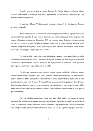 Quando você recita esse e outros decretos de Chama Violeta, a Chama Violeta
permeia cada célula e átomo de seu corpo, penetrando em sua mente, suas emoções, seu
subconsciente e sua memória.


           O que faz a Chama Violeta quando permeia os átomos? Os Mestres nos deram a
seguinte explicação:


           Todos sabemos que os átomos se constituem principalmente de espaços vazios. Se
um átomo for do tamanho de uma bola de basquete, seu núcleo seria ainda muito pequeno para
nossos olhos poderem enxergar. Entretanto, 99,9 por cento da massa do átomo está concentrada
no núcleo, deixando o resto da bola de basquete com espaço vazio, habitado somente pelos
elétrons, que pesam muito pouco. Todo aquele espaço entre o núcleo e a borda do átomo é onde
a discórdia e as energias negativas podem se fixar.


           No nível celular e molecular, essas substâncias parecem como poeira, fuligem, piche
ou cimento. Os Mestres têm usado a ilustração de alguém pegando um balde de piche derretido e
derramando sobre um barril cheio de mármores. Os espaços entre os mármores ficam grudentos
com o piche escorrendo e logo toda a massa se solda.


           Os Mestres contam-nos que, quando nossos corpos espiritual e físico se tornam
obstruídos por energia negativa e pelo carma, diminui a vibração dos elétrons em nossos quatro
corpos inferiores. Então começamos a ressonar mais com a negatividade e menos com a pura
energia cósmica que vem da nossa Presença Divina e, eventualmente, podemos ficar doentes.
Quanto mais substância houver em nossos quatro corpos inferiores, mais baixo o nosso padrão
vibracional e mais sobrecarregados nos tornamos. Espiritualmente, esse é o motivo pelo qual as
pessoas morrem.


           Se você estudou acupuntura e yoga, sabe que a boa saúde vem quando a energia
espiritual flui livremente através de nossos corpos. Quando a substância cármica se solidifica, é
como se ocorresse o endurecimento de artérias em nossos corpos espirituais. Quando ressonamos
com a negatividade, gradualmente nos tornamos nela a não ser que façamos algo para melhorar.




                                               17
 