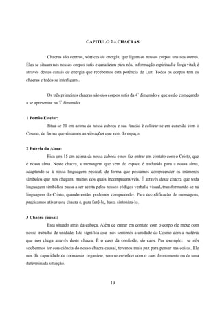 CAPITULO 2 – CHACRAS


            Chacras são centros, vórtices de energia, que ligam os nossos corpos uns aos outros.
Eles se situam nos nossos corpos sutis e canalizam para nós, informação espiritual e força vital; é
através destes canais de energia que recebemos esta potência de Luz. Todos os corpos tem os
chacras e todos se interligam .


            Os três primeiros chacras são dos corpos sutis da 4 ª dimensão e que estão começando
a se apresentar na 3ª dimensão.


1 Portão Estelar:
            Situa-se 30 cm acima da nossa cabeça e sua função é colocar-se em conexão com o
Cosmo, de forma que sintamos as vibrações que vem do espaço.


2 Estrela da Alma:
            Fica uns 15 cm acima da nossa cabeça e nos faz entrar em contato com o Cristo, que
é nossa alma. Neste chacra, a mensagem que vem do espaço é traduzida para a nossa alma,
adaptando-se à nossa linguagem pessoal, de forma que possamos compreender os inúmeros
símbolos que nos chegam, muitos dos quais incompreensíveis. É através deste chacra que toda
linguagem simbólica passa a ser aceita pelos nossos códigos verbal e visual, transformando-se na
linguagem do Cristo, quando então, podemos compreender. Para decodificação de mensagens,
precisamos ativar este chacra e, para fazê-lo, basta sintoniza-lo.


3 Chacra causal:
            Está situado atrás da cabeça. Além de entrar em contato com o corpo ele mexe com
nosso trabalho de unidade. Isto significa que nós sentimos a unidade do Cosmo com a matéria
que nos chega através deste chacra. É o caso da confusão, do caos. Por exemplo: se nós
soubermos ter consciência do nosso chacra causal, teremos mais paz para pensar nas coisas. Ele
nos dá capacidade de coordenar, organizar, sem se envolver com o caos do momento ou de uma
determinada situação.



                                                 19
 