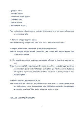 - grãos de milho
- pimentas inteiras
- sal marinho ou sal grosso
- canela em pau
- cravos da índia
- sementes de girassol


Para confeccionar este símbolo de proteção é necessário forrar um pano no lugar onde
     a mesma será feita:


1 - Primeiro coloque os grãos e diga:
“Que a colheita seja sempre farta. Que nada venha a faltar em minha casa”


2 - Depois acrescente o sal marinho ou sal grosso enquanto diz:
”Que as energias sejam sempre renovadas. Que coisas boas sejam sempre bem
     vindas a minha casa”


3 - Em seguida acrescente os pregos, parafusos, alfinetes, a pimenta e a canela em
     pau:
“Sejam bem vindos todos aqueles que vêm a esta casa. Onde só os bons pensamentos
     podem entrar. Que o vento norte sopre bem forte o que não for positivo. Tudo que
     for vingativo, equivocado, errado fique lá fora e que não cruze os portões de meu
     espaço sagrado”.


4 - Por fim, tampe a garrafa enquanto diz:
”Que a Natureza que habita em mim habite em você se assim for de seu desejo e que
     em você esteja a chave da serenidade e tranqüilidade que mantêm distante todas
     as energias negativas!” Que assim seja e que assim se faça…




RODA DE MEDITAÇÃO CRISTAL




                                             2
 