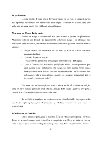 6 Coordenador:
            Localiza-se atrás da nuca, abaixo do Chacra Causal e o seu raio é o branco da pureza
e da esperança. Relaciona-se com o hipotálamo e sua função é fazer com que o nosso plexo solar
tenha uma atividade menor, pois está ligado ao astral inferior


7 Laringeo ou Chacra da Garganta:
            Situa-se na laringe e é responsável pela conexão entre a palavra e o pensamento.
Atualmente todos os tons de azul – do água marinha ao turquesa índigo - são utilizados para
meditações sobre este chacra, mas existem outras cores com as quais podemos trabalhar o chacra
laríngeo:
            -     Índigo: trabalha com a cura espacial, com a energia de Sírius, pode-se usar o azul
                  com prata, também;
            -     Dourado: desperta a atenção;
            -     Verde: contribui com a cura, consagração, concentração e a dedicação;
            -     Verde e Dourado: são as cores da precipitação mental, usadas quando se quer
                  criar alguma coisa. Trabalhamos esta energia no plano mental; porém se não
                  conseguirmos o nosso intento, devemos transferi-la para o chacra cardíaco, onde
                  colocaremos toda a nossa atenção naquilo que queremos materializar com o
                  fermento do “sentimento maior”.


            Tem a ver com a comunicação em todos os níveis, no da fala como no da audição,
tanto em nível humano como em nível celestial. Através deste chacra a gente se abre para a
comunicação com os anjos e com tudo o que foi criado.


            No nível físico, associa-se ao funcionamento da glândula tiróide, da garganta e dos
ouvidos. E, no plano psíquico, tem relação com a capacidade de clariaudiência ( Ver e ouvir aos
seres etéreos).


8 Cardíaco ou do Coração:
            Está no centro do peito, entre os mamilos. É o e sua vibração corresponde à cor Rosa.
Tem a ver com o Amor em todos os sentidos: a compaixão. o perdão, a aceitação , a entrega,
tanto da pessoa por si mesma quanto pelas outras pessoas; E o Amor Incondicional, a forma de

                                                  21
 
