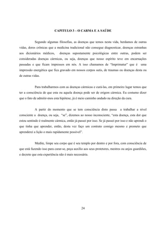 CAPITULO 3 – O CARMA E A SAÚDE


            Segundo algumas filosofias, as doenças que temos nesta vida, herdamos de outras
vidas, dores crônicas que a medicina tradicional não consegue diagnosticar, doenças estranhas
aos dicionários médicos,       doenças supostamente psicológicas entre outras, podem ser
consideradas doenças cármicas, ou seja, doenças que nosso espírito teve em encarnações
passadas e que ficam impressos em nós. A isso chamamos de “Imprimatur” que é                  uma
impressão energética que fica gravado em nossos corpos sutis, de traumas ou doenças desta ou
de outras vidas.


            Para trabalharmos com as doenças cármicas e curá-las, em primeiro lugar temos que
ter a consciência de que esta ou aquela doença pode ser de origem cármica. Eu costumo dizer
que o fato de admitir-mos esta hipótese, já é meio caminho andado na direção da cura.


            A partir do momento que se tem consciência disto passa            a trabalhar a nível
consciente a doença, ou seja, “se”, dizemos ao nosso inconsciente, “esta doença, esta dor que
estou sentindo é realmente cármica, então já passei por isso. Se já passei por isso e não aprendi o
que tinha que aprender, então, desta vez faço um contrato comigo mesmo e prometo que
aprenderei a lição o mais rapidamente possível”.


            Medite, limpe seu corpo que é seu templo por dentro e por fora, com consciência de
que está fazendo isso para curar-se, peça auxílio aos seus protetores, mestres ou anjos guardiões,
e decrete que esta experiência não é mais necessária.




                                                24
 