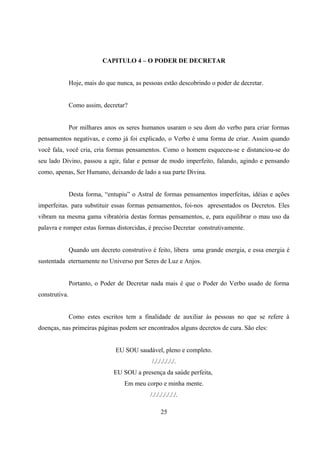 CAPITULO 4 – O PODER DE DECRETAR


               Hoje, mais do que nunca, as pessoas estão descobrindo o poder de decretar.


               Como assim, decretar?


               Por milhares anos os seres humanos usaram o seu dom do verbo para criar formas
pensamentos negativas, e como já foi explicado, o Verbo é uma forma de criar. Assim quando
você fala, você cria, cria formas pensamentos. Como o homem esqueceu-se e distanciou-se do
seu lado Divino, passou a agir, falar e pensar de modo imperfeito, falando, agindo e pensando
como, apenas, Ser Humano, deixando de lado a sua parte Divina.


               Desta forma, “entupiu” o Astral de formas pensamentos imperfeitas, idéias e ações
imperfeitas. para substituir essas formas pensamentos, foi-nos apresentados os Decretos. Eles
vibram na mesma gama vibratória destas formas pensamentos, e, para equilibrar o mau uso da
palavra e romper estas formas distorcidas, é preciso Decretar construtivamente.


               Quando um decreto construtivo é feito, libera uma grande energia, e essa energia é
sustentada eternamente no Universo por Seres de Luz e Anjos.


               Portanto, o Poder de Decretar nada mais é que o Poder do Verbo usado de forma
construtiva.


               Como estes escritos tem a finalidade de auxiliar às pessoas no que se refere à
doenças, nas primeiras páginas podem ser encontrados alguns decretos de cura. São eles:


                                EU SOU saudável, pleno e completo.
                                              /././././././.
                                EU SOU a presença da saúde perfeita,
                                    Em meu corpo e minha mente.
                                              /./././././././.

                                                    25
 