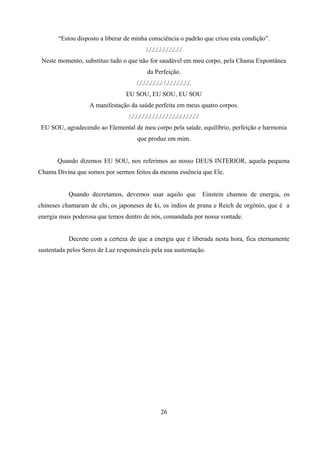 “Estou disposto a liberar de minha consciência o padrão que criou esta condição”.
                                            /././././././././././
 Neste momento, substituo tudo o que não for saudável em meu corpo, pela Chama Expontânea
                                            da Perfeição.
                                      /./././././././ /./././././././.
                                 EU SOU, EU SOU, EU SOU
                   A manifestação da saúde perfeita em meus quatro corpos.
                                  /././././././././././././././././././././
 EU SOU, agradecendo ao Elemental de meu corpo pela saúde, equilíbrio, perfeição e harmonia
                                      que produz em mim.


       Quando dizemos EU SOU, nos referimos ao nosso DEUS INTERIOR, aquela pequena
Chama Divina que somos por sermos feitos da mesma essência que Ele.


           Quando decretamos, devemos usar aquilo que                         Einstein chamou de energia, os
chineses chamaram de chi, os japoneses de ki, os indios de prana e Reich de orgônio, que é a
energia mais poderosa que temos dentro de nós, comandada por nossa vontade.


           Decrete com a certeza de que a energia que é liberada nesta hora, fica eternamente
sustentada pelos Seres de Luz responsáveis pela sua sustentação.




                                                    26
 