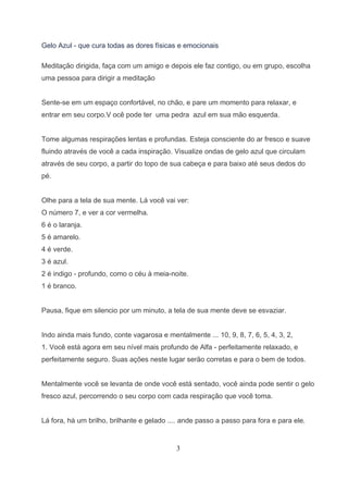 Gelo Azul - que cura todas as dores físicas e emocionais

Meditação dirigida, faça com um amigo e depois ele faz contigo, ou em grupo, escolha
uma pessoa para dirigir a meditação


Sente-se em um espaço confortável, no chão, e pare um momento para relaxar, e
entrar em seu corpo.V ocê pode ter uma pedra azul em sua mão esquerda.


Tome algumas respirações lentas e profundas. Esteja consciente do ar fresco e suave
fluindo através de você a cada inspiração. Visualize ondas de gelo azul que circulam
através de seu corpo, a partir do topo de sua cabeça e para baixo até seus dedos do
pé.


Olhe para a tela de sua mente. Lá você vai ver:
O número 7, e ver a cor vermelha.
6 é o laranja.
5 é amarelo.
4 é verde.
3 é azul.
2 é indigo - profundo, como o céu à meia-noite.
1 é branco.


Pausa, fique em silencio por um minuto, a tela de sua mente deve se esvaziar.


Indo ainda mais fundo, conte vagarosa e mentalmente ... 10, 9, 8, 7, 6, 5, 4, 3, 2,
1. Você está agora em seu nível mais profundo de Alfa - perfeitamente relaxado, e
perfeitamente seguro. Suas ações neste lugar serão corretas e para o bem de todos.


Mentalmente você se levanta de onde você está sentado, você ainda pode sentir o gelo
fresco azul, percorrendo o seu corpo com cada respiração que você toma.


Lá fora, há um brilho, brilhante e gelado .... ande passo a passo para fora e para ele.


                                            3
 