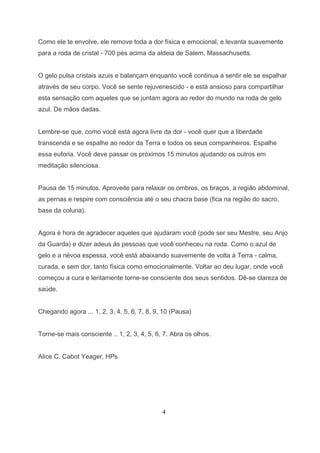 Como ele te envolve, ele remove toda a dor física e emocional, e levanta suavemente
para a roda de cristal - 700 pés acima da aldeia de Salem, Massachusetts.


O gelo pulsa cristais azuis e balançam enquanto você continua a sentir ele se espalhar
através de seu corpo. Você se sente rejuvenescido - e está ansioso para compartilhar
esta sensação com aqueles que se juntam agora ao redor do mundo na roda de gelo
azul. De mãos dadas.


Lembre-se que, como você está agora livre da dor - você quer que a liberdade
transcenda e se espalhe ao redor da Terra e todos os seus companheiros. Espalhe
essa euforia. Você deve passar os próximos 15 minutos ajudando os outros em
meditação silenciosa.


Pausa de 15 minutos. Aproveite para relaxar os ombros, os braços, a região abdominal,
as pernas e respire com consciência até o seu chacra base (fica na região do sacro,
base da coluna).


Agora é hora de agradecer aqueles que ajudaram você (pode ser seu Mestre, seu Anjo
da Guarda) e dizer adeus às pessoas que você conheceu na roda. Como o azul de
gelo e a névoa espessa, você está abaixando suavemente de volta à Terra - calma,
curada, e sem dor, tanto física como emocionalmente. Voltar ao deu lugar, onde você
começou a cura e lentamente torne-se consciente dos seus sentidos. Dê-se clareza de
saúde.


Chegando agora ... 1, 2, 3, 4, 5, 6, 7, 8, 9, 10 (Pausa)


Torne-se mais consciente .. 1, 2, 3, 4, 5, 6, 7. Abra os olhos.


Alice C. Cabot Yeager, HPs




                                             4
 
